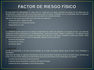 TEMPERATURA Y HUMEDAD
En este factor los intercambios de calor entre el organismo y el medio ambiente de trabajo de las diferencias de
temperaturas y presión del vapor que existe entre la piel y el medio. Al trabajar con un computador, esto va a generar
un alce de temperatura puesto que este está conectado a la corriente eléctrica.
Algunas de las causas que puede tener este factor de riesgo son:
• Estrés por calor o golpes de calor.
• Convulsiones con sudoración profusa.
• Agotamiento por calor
VENTILACIÓN
La ventilación puede lograrse con cualquier combinación de medios de admisión y de escape de aire. Los sistemas
empleados pueden relacionarse con el calentamiento, control de humedad, filtrado o purificación, y en algunos casos
enfriamiento por evaporación. El lugar de trabajo tiene que tener una buena ventilación puesto que existen varias
causas por las que el aire en viciado o irrespirable. Algunas de las causas son:
• Presencia de bacterias.
• Percepción de olores.
• Ambientes cálidos
ILUMINACIÓN
La luz, la iluminación y el color de las paredes en el lugar de trabajo afectan tanto lo físico como fisiológico y
psicológico.
Este factor de riesgo se relaciona directamente con la productividad, el grado de confort y el daño visual. Se tiene que
tomar una muy buena medida de mantenimiento para que la iluminación sea la adecuada, por ejemplo:
• Limpieza de los aparatos de alumbramiento.
• Limpiezas de las superficies y ventanas del lugar de trabajo.
• Cambio de focos, ampolletas o tubos fluorescentes.
 