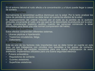 RUIDO
En el entorno laboral el ruido afecta a la concentración y a futuro puede llegar a casos
de sordera.
EFECTO AUDITIVO
Normalmente la sensibilidad auditiva disminuye con la edad. Por lo tanto analizar los
datos de pérdida de audición se debe tener en cuenta los efectos de la edad.
El desplazamiento del umbral inducido por el ruido es la perdida de la audición
atribuible únicamente al ruido, una vez que se ha descontado la producida por la edad.
Suele considerarse trastorno auditivo cuando las personas comienzan a tener
dificultades para llevar una vida normal (comprensión del habla).
EFECTOS NO AUDITIVOS
Estos efectos comprenden diferentes sistemas.
• Ulceras pépticas e hipertensión.
• Trastornos circulatorios, fatiga.
• Daltonismo
ELECTRICIDAD
Este es uno de los factores más importantes que se debe tomar en cuenta en esta
área, ya que trabajamos con circuitos muy sensibles a los golpes de corriente.
Debemos tomar las medidas necesarias para una buena manipulación de estos
artefactos. Implementos utilizados para una buena seguridad eléctrica:
• Pulsera antiestática.
• Reguladores de corriente.
• Guantes aisladores.
• Superficies aisladoras.
 