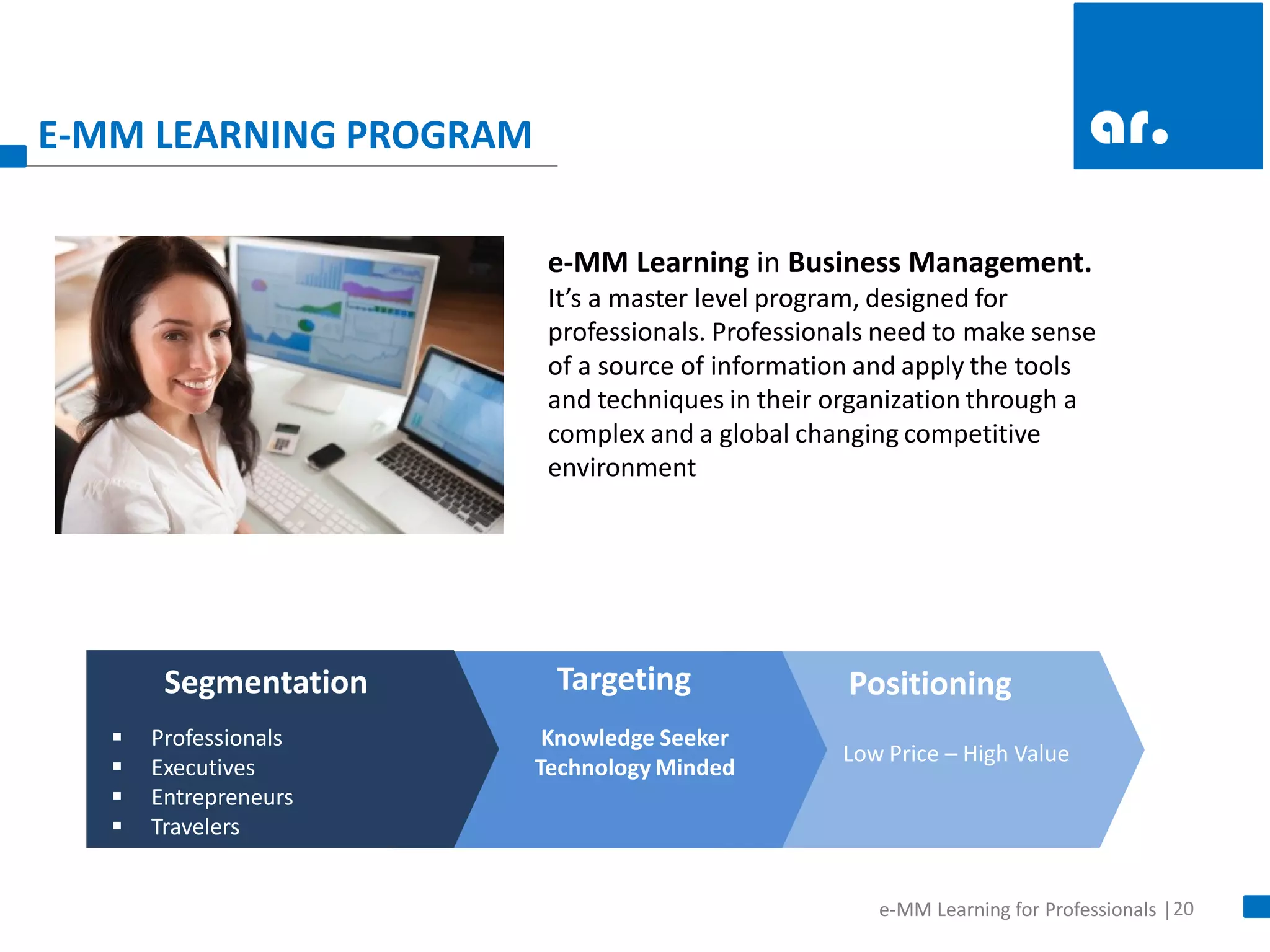 20 
e-MM Learning for Professionals | 
E-MM LEARNING PROGRAM 
Professionals 
Executives 
Entrepreneurs 
Travelers 
Knowledge Seeker Technology Minded 
Low Price – High Value 
Segmentation 
Targeting 
Positioning 
e-MM Learning in Business Management. It’s a master level program, designed for professionals. Professionals need to make sense of a source of information and apply the tools and techniques in their organization through a complex and a global changing competitive environment  
