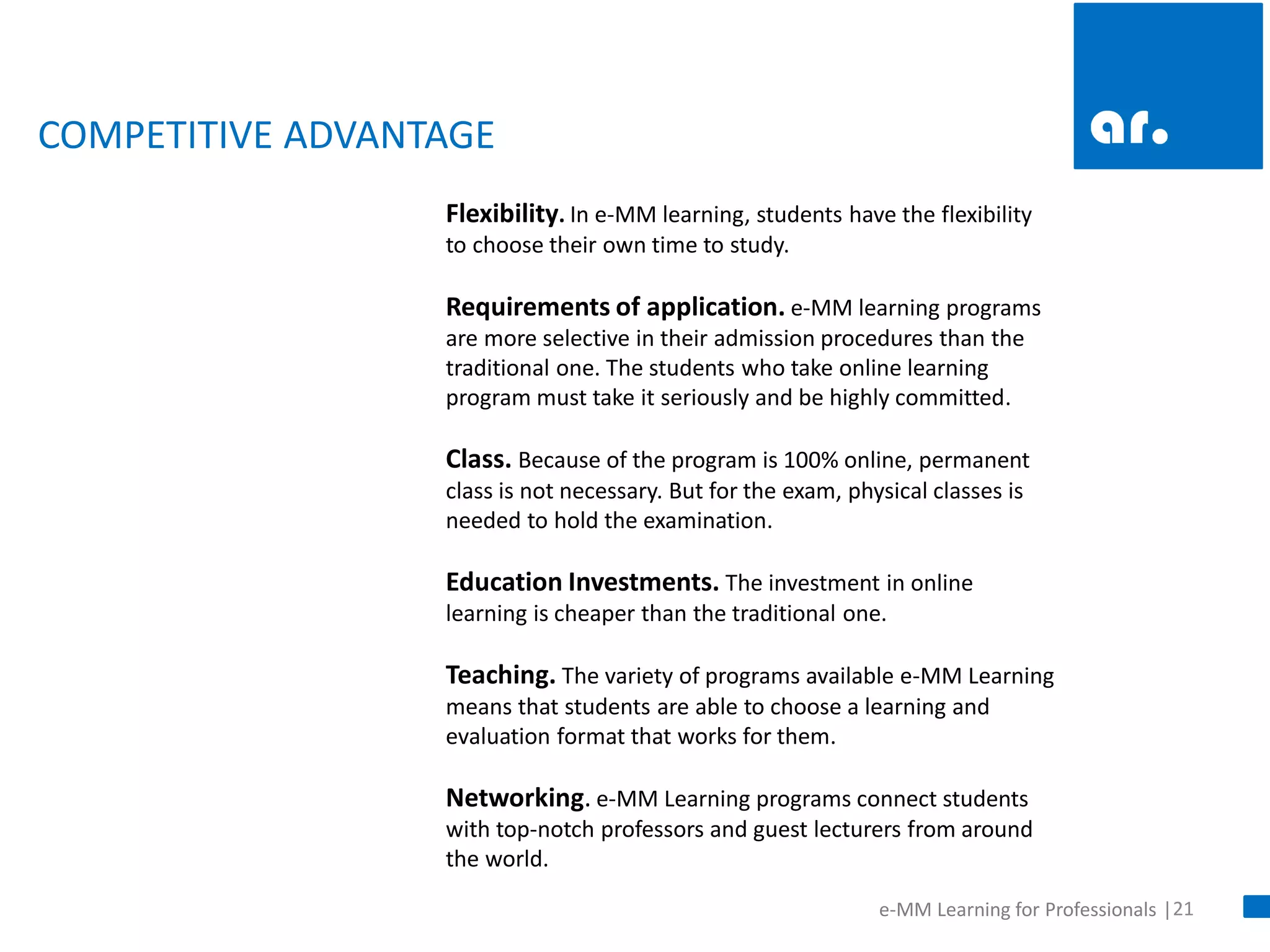 21 
e-MM Learning for Professionals | 
COMPETITIVE ADVANTAGE 
Flexibility. In e-MM learning, students have the flexibility to choose their own time to study. Requirements of application. e-MM learning programs are more selective in their admission procedures than the traditional one. The students who take online learning program must take it seriously and be highly committed. Class. Because of the program is 100% online, permanent class is not necessary. But for the exam, physical classes is needed to hold the examination. Education Investments. The investment in online learning is cheaper than the traditional one. Teaching. The variety of programs available e-MM Learning means that students are able to choose a learning and evaluation format that works for them. Networking. e-MM Learning programs connect students with top-notch professors and guest lecturers from around the world.  