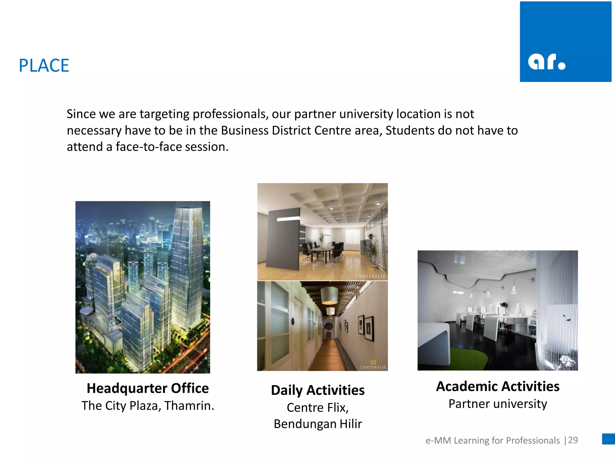 29 
e-MM Learning for Professionals | 
PLACE 
Since we are targeting professionals, our partner university location is not necessary have to be in the Business District Centre area, Students do not have to attend a face-to-face session. 
Academic Activities Partner university 
Headquarter Office The City Plaza, Thamrin. 
Daily Activities Centre Flix, Bendungan Hilir  