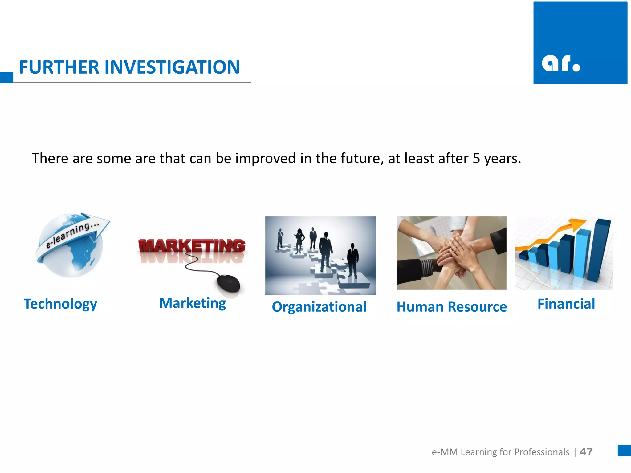 47 
FURTHER INVESTIGATION 
Technology 
Marketing 
Organizational 
Human Resource 
Financial 
There are some are that can be improved in the future, at least after 5 years. 
e-MM Learning for Professionals |  