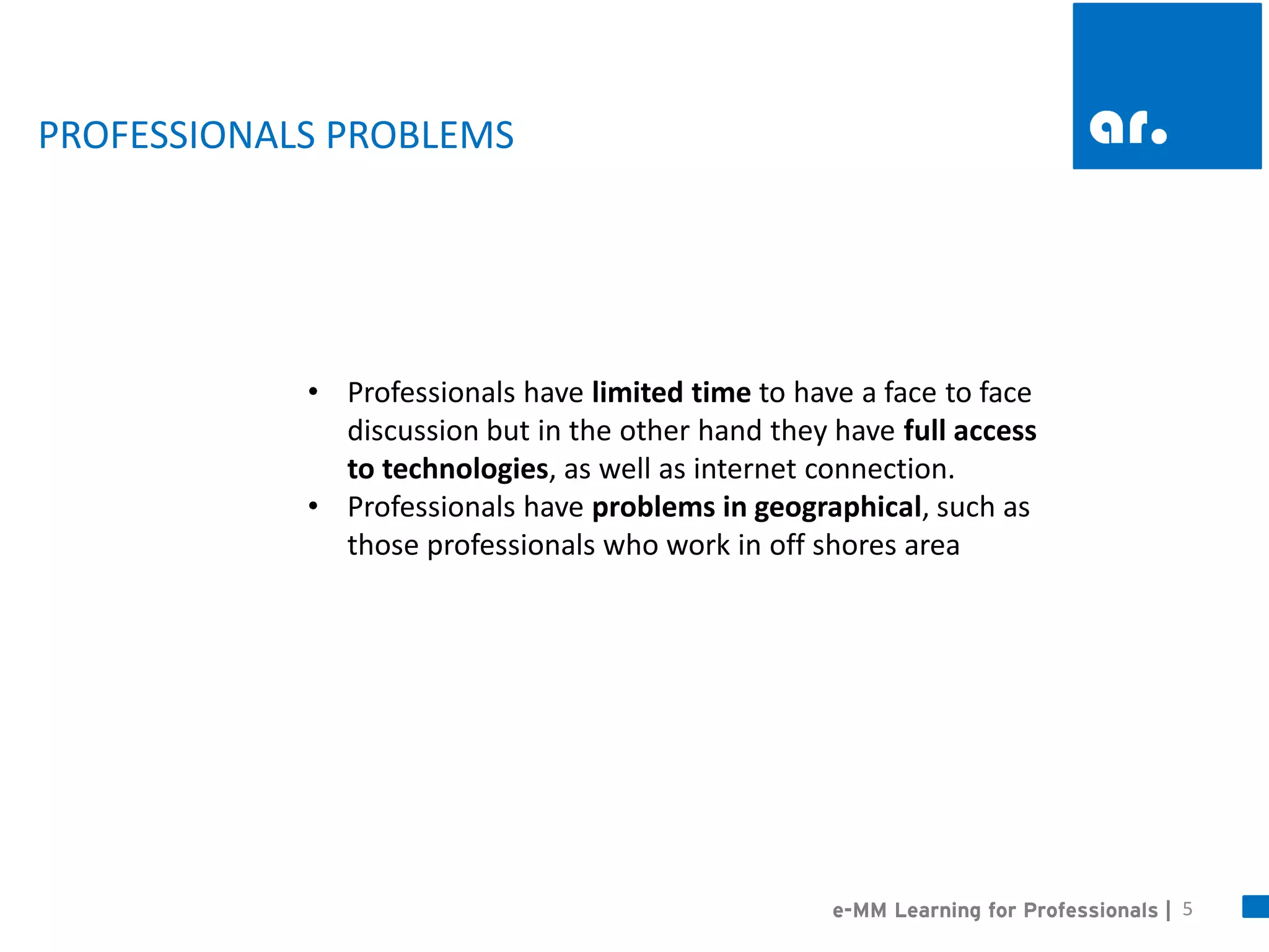 5 
•Professionals have limited time to have a face to face discussion but in the other hand they have full access to technologies, as well as internet connection. 
•Professionals have problems in geographical, such as those professionals who work in off shores area 
e-MM Learning for Professionals | 
PROFESSIONALS PROBLEMS  
