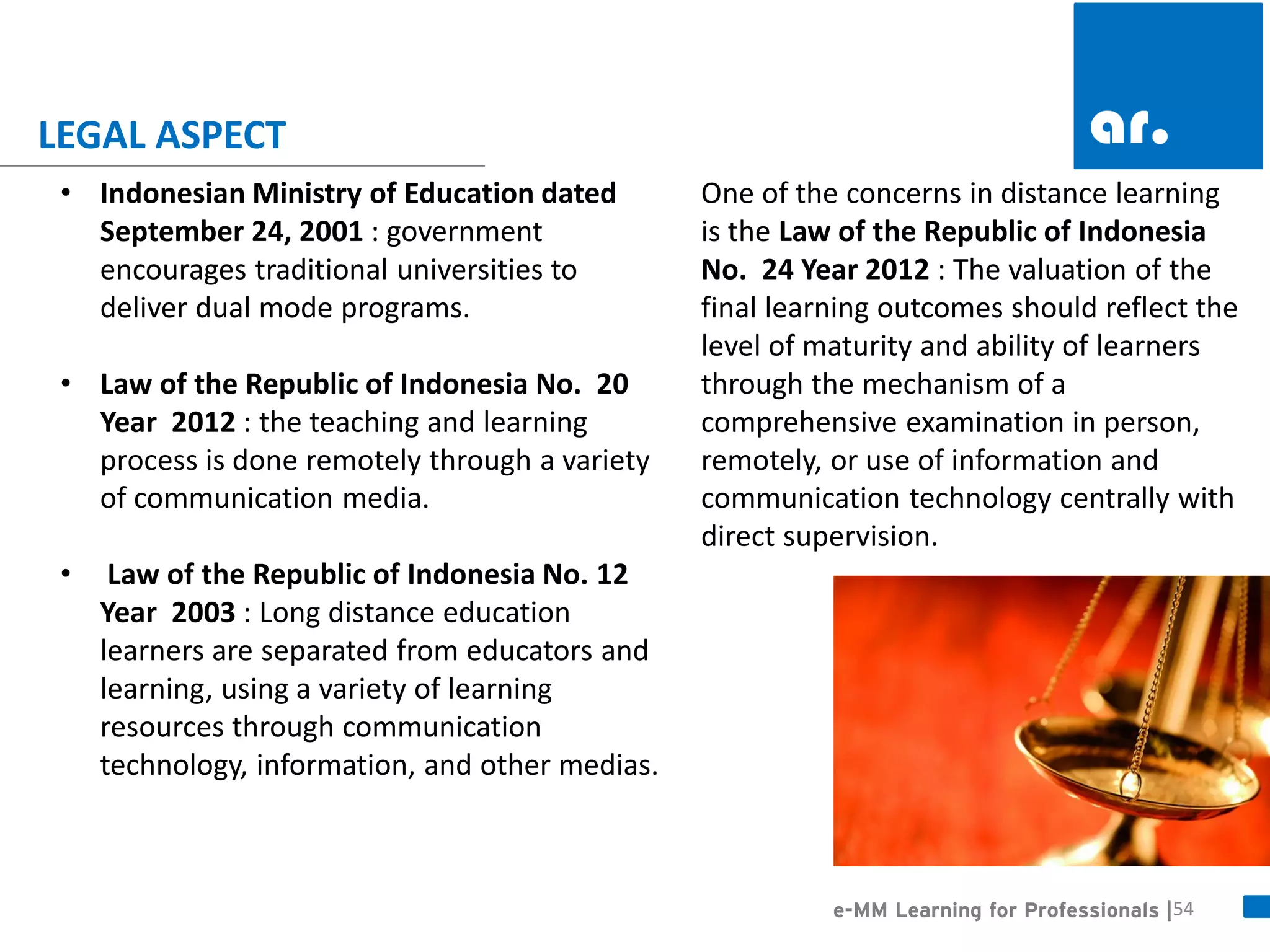 54 
•Indonesian Ministry of Education dated September 24, 2001 : government encourages traditional universities to deliver dual mode programs. 
•Law of the Republic of Indonesia No. 20 Year 2012 : the teaching and learning process is done remotely through a variety of communication media. 
• Law of the Republic of Indonesia No. 12 Year 2003 : Long distance education learners are separated from educators and learning, using a variety of learning resources through communication technology, information, and other medias. 
One of the concerns in distance learning is the Law of the Republic of Indonesia No. 24 Year 2012 : The valuation of the final learning outcomes should reflect the level of maturity and ability of learners through the mechanism of a comprehensive examination in person, remotely, or use of information and communication technology centrally with direct supervision. 
e-MM Learning for Professionals | 
LEGAL ASPECT  