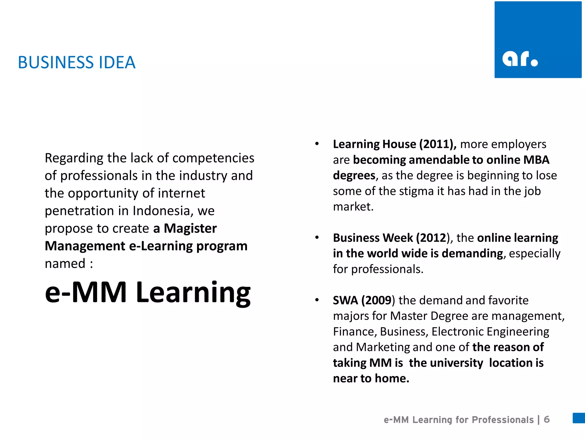 6 
e-MM Learning for Professionals | 
BUSINESS IDEA 
•Learning House (2011), more employers are becoming amendable to online MBA degrees, as the degree is beginning to lose some of the stigma it has had in the job market. 
•Business Week (2012), the online learning in the world wide is demanding, especially for professionals. 
•SWA (2009) the demand and favorite majors for Master Degree are management, Finance, Business, Electronic Engineering and Marketing and one of the reason of taking MM is the university location is near to home. 
Regarding the lack of competencies of professionals in the industry and the opportunity of internet penetration in Indonesia, we propose to create a Magister Management e-Learning program named : 
e-MM Learning  