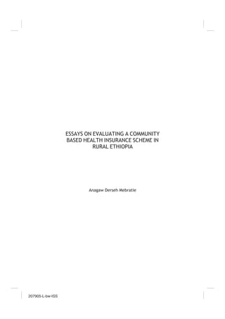 207905-L-bw-ISS
207905-L-bw-ISS
207905-L-bw-ISS
207905-L-bw-ISS
ESSAYS ON EVALUATING A COMMUNITY
BASED HEALTH INSURANCE SCHEME IN
RURAL ETHIOPIA
Anagaw Derseh Mebratie
 