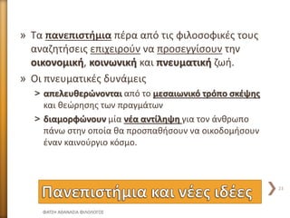 » Τα πανεπιστήμια πέρα από τις φιλοσοφικές τους
αναζητήσεις επιχειρούν να προσεγγίσουν την
οικονομική, κοινωνική και πνευματική ζωή.
» Οι πνευματικές δυνάμεις
˃ απελευθερώνονται από το μεσαιωνικό τρόπο σκέψης
και θεώρησης των πραγμάτων
˃ διαμορφώνουν μία νέα αντίληψη για τον άνθρωπο
πάνω στην οποία θα προσπαθήσουν να οικοδομήσουν
έναν καινούργιο κόσμο.
ΦΑΤΣΗ ΑΘΑΝΑΣΙΑ ΦΙΛΟΛΟΓΟΣ
23
 