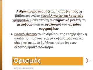 Ανθρωπισμός ονομάζεται η στροφή προς τη
βαθύτερη γνώση των ελληνικών και λατινικών
γραμμάτων μέσα από τη συστηματική μελέτη, τη
μετάφραση και το σχολιασμό των αρχαίων
συγγραφέων.
» Βασικό κίνητρο του ανθρώπου της εποχής ήταν η
αναζήτηση τρόπων για να εκφραστούν οι νέες
ιδέες και σε αυτό βοήθησε η στροφή στον
ελληνορωμαϊκό πολιτισμό.
ΦΑΤΣΗ ΑΘΑΝΑΣΙΑ ΦΙΛΟΛΟΓΟΣ
25
 