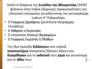Κατά τη διάρκεια της Συνόδου της Φλωρεντίας (1439)
φτάνουν στην Ιταλία εξέχουσες προσωπικότητες του
ελληνικού πνεύματος συνοδεύοντας τον αυτοκράτορα
Ιωάννη Η’ Παλαιολόγο.
• Ο Γεώργιος Σχολάριος (μετέπειτα πατριάρχης
Γεννάδιος)
• Ο Μάρκος ο Ευγενικός
• Ο επίσκοπος Νίκαιας Βησσαρίων
• Ο Γεώργιος Γεμιστός ή Πλήθων
Την ίδια περίοδο διδάσκουν στα ιταλικά
πανεπιστήμια διαπρεπείς Έλληνες λόγιοι που
διακρίθηκαν για το εκδοτικό τους έργο και γενικότερα
για το ήθος τους.
ΦΑΤΣΗ ΑΘΑΝΑΣΙΑ ΦΙΛΟΛΟΓΟΣ
36
 