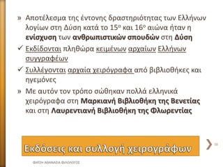 » Αποτέλεσμα της έντονης δραστηριότητας των Ελλήνων
λογίων στη Δύση κατά το 15ο και 16ο αιώνα ήταν η
ενίσχυση των ανθρωπιστικών σπουδών στη Δύση
 Εκδίδονται πληθώρα κειμένων αρχαίων Ελλήνων
συγγραφέων
 Συλλέγονται αρχαία χειρόγραφα από βιβλιοθήκες και
ηγεμόνες
» Με αυτόν τον τρόπο σώθηκαν πολλά ελληνικά
χειρόγραφα στη Μαρκιανή Βιβλιοθήκη της Βενετίας
και στη Λαυρεντιανή Βιβλιοθήκη της Φλωρεντίας
ΦΑΤΣΗ ΑΘΑΝΑΣΙΑ ΦΙΛΟΛΟΓΟΣ
38
 
