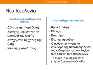 Νέα Ιδεολογία
Παραδοσιακή αντίληψη του
κόσμου
• Δύναμη της παράδοσης
• Συνεχής μέριμνα για τη
σωτηρία της ψυχής
• Αποχή από τις χαρές της
ζωής
• Ιδέα της ματαιότητας
Νέα αντίληψη του κόσμου
• Κριτική σκέψη
• Εξέλιξη
• Επιστήμες
• Ιδέα της προόδου
• Ο άνθρωπος γίνεται το
επίκεντρο της παρατήρησης και
του ενδιαφέροντος των λογίων,
των σοφών, των καλλιτεχνών
• Το σώμα, η ομορφιά και η
επίγεια ζωή αποκτούν αξία
ΦΑΤΣΗ ΑΘΑΝΑΣΙΑ ΦΙΛΟΛΟΓΟΣ 3
 
