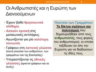 Οι Ανθρωπιστές και η Ευρώπη των
Διανοούμενων
• Έχουν βαθύ θρησκευτικό
αίσθημα.
• Ασκούν κριτική στις
μεσαιωνικές αντιλήψεις.
• Αγωνίζονται για μία καλύτερη
κοινωνία.
• Γράφουν στη λατινική γλώσσα
(κοινή γλώσσα των ανθρώπων, των
γραμμάτων και της Εκκλησίας).
• Υπερασπίζονται τις εθνικές
γλώσσες (αρκετοί γράφουν και σε
αυτές).
Πολιτεία των Γραμμάτων
Το δίκτυο σχέσεων και
πολιτισμού που
δημιουργήθηκε από τους
ανθρωπιστές, τους φορείς
του ανθρωπισμού, οι οποίοι
ταξίδευαν σε όλη την
Ευρώπη για να διαδώσουν
τις ιδέες τους.
ΦΑΤΣΗ ΑΘΑΝΑΣΙΑ ΦΙΛΟΛΟΓΟΣ 8
 