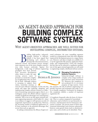 AN AGENT-BASED APPROACH FOR
    BUILDING COMPLEX
   SOFTWARE SYSTEMS
WHY AGENT-ORIENTED APPROACHES ARE WELL SUITED FOR
          DEVELOPING COMPLEX, DISTRIBUTED SYSTEMS.



        B
                   uilding high-quality, industrial-      ented techniques, the most compelling argument
                   strength software is difficult.        would be to quantitatively show how their adoption
                   Indeed, it has been argued that        improved the development process in a range of proj-
                   developing such software in            ects. However, such data is simply not available (as it
                   domains like telecommunications,       is not for approaches like patterns, application frame-
industrial control, and business process manage-          works, and componentware). Given this situation,
ment represents one of the most complex construc-         the best that can be achieved is a qualitative justifica-
tion tasks humans undertake. Against this                 tion of why agent-oriented approaches are well suited
background, a wide range of software engineering          to engineering complex, distributed software systems.
paradigms have been devised.
Each successive development                                                   Managing Complexity in
either claims to make the engi-                                               Software Systems
neering process easier or                                                     Industrial-strength software is
promises to extend the complex-      N   ICHOLAS      R. J    ENNINGS complex: it has a large number of
ity of applications that can feasi-                                           parts that have many interactions
bly be built. Although evidence                                               [9]. Moreover this complexity is
is emerging to support these                                                  not accidental [2], it is an innate
claims, researchers continue to                                               property of large systems. Given
strive for more effective techniques. To this end, this   this situation, the role of software engineering is to
article will argue that analyzing, designing, and         provide structures and techniques that make it eas-
implementing complex software systems as a collec-        ier to handle complexity. Fortunately for designers,
tion of interacting, autonomous agents (that is, as a     this complexity exhibits a number of important
multiagent system [4]) affords software engineers a       regularities [9]:
number of significant advantages over contemporary
methods. This is not to say that agent-oriented soft-     • Complexity frequently takes the form of a hierar-
ware engineering represents a silver bullet [2]—there     chy. That is, a system composed of interrelated
is no evidence to suggest it will represent an order of   subsystems, each of which is in turn hierarchic in
magnitude improvement in productivity. However,           structure, until the lowest level of elementary sub-
the increasing number of deployed applications [4,        system is reached. The precise nature of these orga-
8] bears testament to the potential advantages that       nizational relationships varies between subsystems,
accrue from such an approach.                             however, some generic forms (such as client/server,
   In seeking to demonstrate the efficacy of agent-ori-   peer, team, and so forth) can be identified. These

                                                                  COMMUNICATIONS OF THE ACM April 2001/Vol. 44, No. 4   35
 