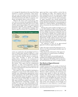 or to manage the dependencies that ensue from being          agents may form a team to deliver a service that no
situated in a common environment. These interac-             one individual can offer). The temporal extent of
tions can vary from simple semantic interoperation,          these relationships can also vary enormously, ranging
through traditional client/server-type interactions, to      from providing a service as a one-off option to a per-
rich social interactions (the ability to cooperate, coor-    manent bond. To cope with this variety and dynam-
dinate, and negotiate about a course of action).             ics, agent researchers have devised protocols that
   Whatever the nature of the social process, how-           enable organizational groupings to be formed and dis-
ever, there are two points that qualitatively differenti-    banded, specified mechanisms to ensure groupings act
ate agent interactions from those that occur in other        together in a coherent fashion, and developed struc-
software engineering paradigms. First, agent-oriented        tures to characterize the macro behavior of collectives
interactions generally occur through a high-level            [4, 11].
(declarative) agent communication language (often               Drawing these points together (see Figure 2), it can
based on speech act theory [6]). Consequently, inter-        be seen that adopting an agent-oriented approach to
                                                             software engineering means decomposing the prob-
 Figure 2. Canonical view of a multiagent system.            lem into multiple, autonomous components that can
                                                             act and interact in flexible ways to achieve their set
      agent
                                                             objectives. The key abstraction models that define the
      interaction
      organizational                                         agent-oriented mindset are agents, interactions, and
      relationship
                                                             organizations. Finally, explicit structures and mecha-
                                                             nisms are often used to describe and manage the com-
                                                             plex and changing web of organizational relationships
                                                             that exist between the agents.
                                                                The argument in favor of an agent-oriented
                                                Sphere of    approach to software engineering includes:
                                                visibility
                                                and
                                                influence    • Show that agent-oriented decompositions are an
                        Environment
                                                             effective way of partititioning the problem space of
                                                             a complex system;
actions are conducted at the knowledge level [5]: in         • Show that the key abstractions of the agent-ori-
terms of which goals should be followed, at what             ented mindset are a natural means of modeling
time and by whom (compare this with method invo-             complex systems; and
cation or function calls that operate at a purely syn-       • Show that the agent-oriented philosophy for
tactic level). Secondly, as agents are flexible              modeling and managing organizational relation-
problem-solvers, operating in an environment in              ships is appropriate for dealing with the dependen-
which they have only partial control and observabil-         cies and interactions that exist in complex systems.
ity, interactions need to be handled in a similarly flex-
ible manner. Thus, agents need the computational             The Merits of Agent-Oriented
apparatus to make context-dependent decisions                Decompositions
about the nature and scope of their interactions and         Complex systems consist of a number of related sub-
to initiate (and respond to) interactions that were not      systems organized in a hierarchical fashion (see Fig-
foreseen at design time.                                     ure 1). At any given level, subsystems work together
    Since agents act either on behalf of individuals or      to achieve the functionality of their parent system.
companies or as part of some wider initiative, there is      Moreover, within a subsystem, the constituent com-
typically some underpinning organizational context           ponents work together to deliver the overall func-
to agents’ interactions. This context defines the nature     tionality. Thus, the same basic model of interacting
of the relationship between the agents. For example,         components, working together to achieve particular
they may be peers working together in a team or one          objectives occurs throughout the system. Given this
may be the manager of the others. To capture such            fact, it is entirely natural to modularize the compo-
links, agent systems have explicit constructs for mod-       nents in terms of the objectives they achieve.2 In
eling organizational relationships (manager, team            other words, each component can be thought of as
member). In many cases, these relationships are sub-         achieving one or more objectives. A second impor-
ject to ongoing change: social interaction means exist-      2
                                                              The view that decompositions based upon functions/actions/processes are more intu-
ing relationships evolve (a team of peers may elect a        itive and easier to produce than those based upon data/objects is even acknowledged
leader) and new relations are created (a number of           within the object-oriented community (see [7]).



                                                                         COMMUNICATIONS OF THE ACM April 2001/Vol. 44, No. 4               37
 