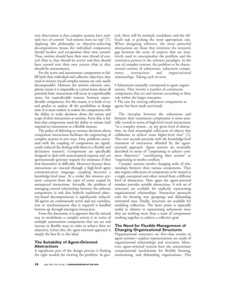 tant observation is that complex systems have mul-           eral, there will be multiple candidates and the dif-
tiple loci of control: “real systems have no top” [7].       ficult task is picking the most appropriate one.
Applying this philosophy to objective-achieving              When designing software, the most powerful
decompositions means the individual components               abstractions are those that minimize the semantic
should localize and encapsulate their own control.           gap between the units of analysis that are intu-
Thus, entities should have their own thread of con-          itively used to conceptualize the problem and the
trol (that is, they should be active) and they should        constructs present in the solution paradigm. In the
have control over their own actions (that is, they           case of complex systems, the problem to be charac-
should be autonomous).                                       terized consists of subsystems, subsystem compo-
    For the active and autonomous components to ful-         nents,      interactions     and     organizational
fill both their individual and collective objectives, they   relationships. Taking each in turn:
need to interact (recall complex systems are only nearly
decomposable). However the system’s inherent com-            • Subsystems naturally correspond to agent organi-
plexity means it is impossible to a priori know about all    zations. They involve a number of constituent
potential links: interactions will occur at unpredictable    components that act and interact according to their
times, for unpredictable reasons, between unpre-             role within the larger enterprise.
dictable components. For this reason, it is futile to try    • The case for viewing subsystem components as
and predict or analyze all the possibilities at design       agents has been made previously.
time. It is more realistic to endow the components with
the ability to make decisions about the nature and              The interplay between the subsystems and
scope of their interactions at runtime. From this, it fol-   between their constituent components is most natu-
lows that components need the ability to initiate (and       rally viewed in terms of high-level social interactions:
respond to) interactions in a flexible manner.               “in a complex system…at any given level of abstrac-
    The policy of deferring to runtime decisions about       tion, we find meaningful collections of objects that
component interactions facilitates the engineering of        collaborate to achieve some higher-level view” [1].
complex systems in two ways. First, problems associ-         This view accords precisely with the knowledge-level
ated with the coupling of components are signifi-            treatment of interaction afforded by the agent-
cantly reduced (by dealing with them in a flexible and       oriented approach. Agent systems are invariably
declarative manner). Components are specifically             described in terms of “cooperating to achieve com-
designed to deal with unanticipated requests and can         mon objectives,” “coordinating their actions” or
spontaneously generate requests for assistance if they       “negotiating to resolve conflicts.”
find themselves in difficulty. Moreover because these           Complex systems involve changing webs of rela-
interactions are enacted through a high-level agent          tionships between their various components. They
communication language, coupling becomes a                   also require collections of components to be treated as
knowledge-level issue. At a stroke this removes syn-         a single conceptual unit when viewed from a different
tactic concerns from the types of errors caused by           level of abstraction. Here again the agent-oriented
unexpected interactions. Secondly, the problem of            mindset provides suitable abstractions. A rich set of
managing control relationships between the software          structures are available for explicitly representing
components (a task that bedevils traditional objec-          organizational relationships. Interaction protocols
tive-based decompositions) is significantly reduced.         exist for forming new groupings and disbanding
All agents are continuously active and any coordina-         unwanted ones. Finally, structures are available for
tion or synchronization that is required is handled          modeling collectives. The latter point is especially
bottom-up through interagent interaction.                    useful in relation to representing subsystems since
    From this discussion, it is apparent that the natural    they are nothing more than a team of components
way to modularize a complex system is in terms of            working together to achieve a collective goal.
multiple autonomous components that can act and
interact in flexible ways in order to achieve their set
                                                    The Need for Flexible Management of
objectives. Given this, the agent-oriented approach is
                                                    Changing Organizational Structures
simply the best fit to this ideal.                  Organizational constructs are first-class entities in
                                                    agent systems—explicit representations are made of
The Suitability of Agent-Oriented                   organizational relationships and structures. More-
Abstractions                                        over, agent-oriented systems have the concomitant
A significant part of the design process is finding computational mechanisms for flexibly forming,
the right models for viewing the problem. In gen- maintaining, and disbanding organizations. This

38     April 2001/Vol. 44, No. 4 COMMUNICATIONS OF THE ACM
 