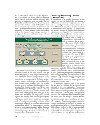 fact to others who it believes are capable of perform-          Case Study: Provisioning a Virtual
ing it, these agents may submit a bid to perform the            Private Network
task if they are interested, and the originator then            As an exemplar of a complex, distributed system
delegates the task to the agent that makes the best             consider the task of dynamically provisioning a
bid) and various forms of resource-allocation auction           public communication network (such as the Inter-
(for example, English, Dutch, Vickrey) have been                net) as a virtual private network for end users. To be
reused in significant numbers of applications. In               more definitive, let the task in question be setting
short, agent-oriented techniques represent a natural            up a videoconferencing meeting [3]. This applica-
progression of current software engineering thinking            tion involves a variety of different individuals and
and, for this reason, the main concepts and tenets of           organizations (see Figure 3). There are the end users
the approach should be readily acceptable to software           that are each represented by their personal commu-
engineering practitioners.                                      nication agent (PCA). The providers of services on
                                                                                       the network (such as setting up a
                Figure 3. Dynamic provisioning of virtual                              videoconference, for example) are
                     private networks by end users.                                    each represented by a service
                                                                                       provider agent (SPA). Finally,
 Group that            Agree time                                  End Users           there are the agents that represent
 wants to       PCA                 PCA
 make call             negotiation                                                     the network provider on whose
                                          Locate videoconference provider negotiation telecommunications infrastruc-
                                                                                       ture the services will actually be
           SPA            SPA             SPA                      Service             delivered (each represented by a
                                                                   Providers           network provider agent (NPA)).
                                                                                       In setting up a videoconference
                                                   Select network provider negotiation call, the various PCAs negotiate,
                                                                                       on behalf of their particular users,
     NPA        NPA            NPA             NPA                 Network             with one another in order to find
                                                                   Providers           a suitable time for the call. When
                                                                                       they come to an agreement, one
                                                                                       of the PCAs then contacts, and
                                                                subsequently negotiates with, the various SPAs that
   The second factor in favor of a widespread incor- offer the videoconference service (not all SPAs will
poration of agents is that their adoption does not do this). This negotiation revolves around the cost
require a revolution in terms of an organization’s soft- of the conference call and the quality of service that
ware capabilities. Agent-oriented systems are evolu- is desired. The SPA that wins the contract then
tionary and incremental as legacy (non-agent) negotiates with the various NPAs to determine
software can be incorporated in a relatively straight- which of them can deliver the desired quality and
forward manner. The technique used is to place wrap- bandwidth at the best price.
ping software around the legacy code. The wrapper                  This application highlights many of the benefits
presents an agent interface to the other software com- that are have been claimed for an agent-oriented
ponents. Thus from the outside it looks like any other approach to software engineering. Autonomous
agent. On the inside, the wrapper performs a two-way agents are the most natural means of representing the
translation function: taking external requests from distinct individuals and organizations that are present
other agents and mapping them into calls in the in the application. Each such entity is an active prob-
legacy code, and taking the legacy code’s external lem-solver that has its own objectives to achieve and
requests and mapping them into the appropriate set has control over the actions it chooses and the
of agent communication commands. This ability to resources that it expends. The agents need to be
wrap legacy systems means agents may initially be responsive to changes in their environment (for exam-
used as an integration technology. However, as new ple, a NPA may need to arrange additional network
requirements are placed on the system, agents may be capacity from another NPA in order to maintain its
developed and added. This feature enables a complex agreed upon quality of service if part of its network
system to grow in an evolutionary fashion (based on fails) and they need to be able to opportunistically
stable intermediate forms), while adhering to the adopt new goals as they present themselves (for exam-
important principle that there should always be a ple, two SPAs may discover they have complementary
working version of the system available.                        service capabilities and may decide to act together in

40     April 2001/Vol. 44, No. 4 COMMUNICATIONS OF THE ACM
 