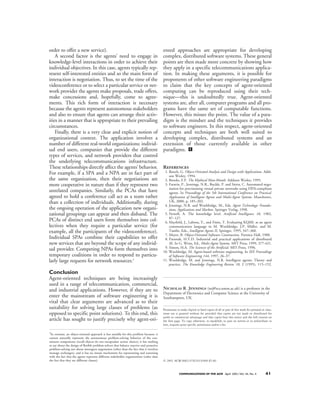 order to offer a new service).                                                            ented approaches are appropriate for developing
    A second factor is the agents’ need to engage in                                      complex, distributed software systems. These general
knowledge-level interactions in order to achieve their                                    points are then made more concrete by showing how
individual objectives. In this case, agents typically rep-                                they apply in a specific telecommunications applica-
resent self-interested entities and so the main form of                                   tion. In making these arguments, it is possible for
interaction is negotiation. Thus, to set the time of the                                  proponents of other software engineering paradigms
videoconference or to select a particular service or net-                                 to claim that the key concepts of agent-oriented
work provider the agents make proposals, trade offers,                                    computing can be reproduced using their tech-
make concessions and, hopefully, come to agree-                                           nique—this is undoubtedly true. Agent-oriented
ments. This rich form of interaction is necessary                                         systems are, after all, computer programs and all pro-
because the agents represent autonomous stakeholders                                      grams have the same set of computable functions.
and also to ensure that agents can arrange their activ-                                   However, this misses the point. The value of a para-
ities in a manner that is appropriate to their prevailing                                 digm is the mindset and the techniques it provides
circumstances.                                                                            to software engineers. In this respect, agent-oriented
    Finally, there is a very clear and explicit notion of                                 concepts and techniques are both well suited to
organizational context. The application involves a                                        developing complex, distributed systems and an
number of different real-world organizations: individ-                                    extension of those currently available in other
ual end users, companies that provide the different                                       paradigms. c
types of services, and network providers that control
the underlying telecommunications infrastructure.
These relationships directly affect the agents’ behavior.                                 References
For example, if a SPA and a NPA are in fact part of                                        1. Booch, G. Object-Oriented Analysis and Design with Applications. Addi-
                                                                                              son Wesley, 1994.
the same organization, then their negotiations are                                         2. Brooks, F.P. The Mythical Man-Month. Addison Wesley, 1995.
more cooperative in nature than if they represent two                                      3. Faratin, P., Jennings, N.R., Buckle, P. and Sierra, C. Automated nego-
                                                                                              tiation for provisioning virtual private networks using FIPA-compliant
unrelated companies. Similarly, the PCAs that have                                            agents. In Proceedings of the 5th International Conference on Practical
agreed to hold a conference call act as a team rather                                         Application of Intelligent Agents and Multi-Agent Systems. Manchester,
than a collection of individuals. Additionally, during                                        UK, 2000, p. 185–202.
                                                                                           4. Jennings, N.R. and Wooldridge, M., Eds. Agent Technology: Founda-
the ongoing operation of the application new organi-                                          tions, Applications and Markets. Springer Verlag, 1998.
zational groupings can appear and then disband. The                                        5. Newell, A. The knowledge level. Artificial Intelligence 18, 1982,
                                                                                              87–127.
PCAs of distinct end users form themselves into col-                                       6. Mayfield, J., Labrou, Y., and Finin, T. Evaluating KQML as an agent
lectives when they require a particular service (for                                          communication language in M. Wooldridge, J.P. Müller, and M.
example, all the participants of the videoconference).                                        Tambe, Eds., Intelligent Agents II, Springer, 1995, 347–360.
                                                                                           7. Meyer, B. Object-Oriented Software Construction. Prentice Hall, 1988.
Individual SPAs combine their capabilities to offer                                        8. Parunak, H.V.D. Industrial and practical applications of distributed
new services that are beyond the scope of any individ-                                        AI. In G. Weiss, Ed., Multi-Agent Systems. MIT Press, 1999, 377-421.
                                                                                           9. Simon, H.A. The Sciences of the Artificial. MIT Press, 1996.
ual provider. Competing NPAs form themselves into                                         10. Wooldridge, M. Agent-based software engineering. In IEE Proceedings
temporary coalitions in order to respond to particu-                                          of Software Engineering 144, 1997, 26–37.
larly large requests for network resources.3                                              11. Wooldridge, M. and Jennings, N.R. Intelligent agents: Theory and
                                                                                              practice. The Knowledge Engineering Review 10, 2 (1995), 115–152.

Conclusion
Agent-oriented techniques are being increasingly
used in a range of telecommunication, commercial,
and industrial applications. However, if they are to Nicholas R. Jennings (nrj@ecs.soton.ac.uk) is a professor in the
                                                        Department of Electronics and Computer Science at the University of
enter the mainstream of software engineering it is Southampton, UK.
vital that clear arguments are advanced as to their
suitability for solving large classes of problems (as Permission to make digital or hard copies of all or part of this work for personal or class-
opposed to specific point solutions). To this end, this room use is granted without fee provided that copies are not made or distributed for
article has sought to justify precisely why agent-ori- profit or page. To copy otherwise, tothat copies bearpost on servers orthe full citation on
                                                        the first
                                                                  commercial advantage and
                                                                                             republish, to
                                                                                                             this notice and
                                                                                                                                to redistribute to
                                                                                          lists, requires prior specific permission and/or a fee.

3
 In contrast, an object-oriented approach is less suitable for this problem because: it
cannot naturally represent the autonomous problem-solving behavior of the con-
stituent components (recall objects do not encapsulate action choice); it has nothing
to say about the design of flexible problem-solvers that balance reactive and proactive
problem-solving nor about interagent negotiation (other than the fact that it involves
message exchanges), and it has no innate mechanism for representing and reasoning
with the fact that the agents represent different stakeholder organizations (other than
the fact that they are different classes).                                                © 2001 ACM 0002-0782/01/0400 $5.00



                                                                                                       COMMUNICATIONS OF THE ACM April 2001/Vol. 44, No. 4      41
 