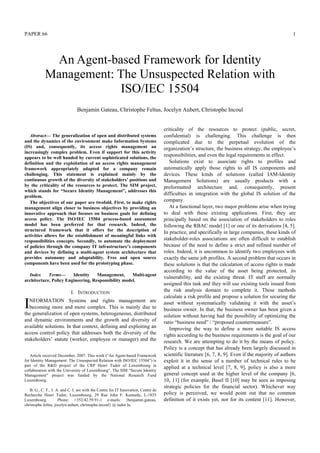 PAPER 66 1
Abstract— The generalization of open and distributed systems
and the dynamics of the environment make Information Systems
(IS) and, consequently, its access rights management an
increasingly complex problem. Even if support for this activity
appears to be well handed by current sophisticated solutions, the
definition and the exploitation of an access rights management
framework appropriately adapted for a company remain
challenging. This statement is explained mainly by the
continuous growth of the diversity of stakeholders’ positions and
by the criticality of the resources to protect. The SIM project,
which stands for “Secure Identity Management”, addresses this
problem.
The objectives of our paper are twofold. First, to make rights
management align closer to business objectives by providing an
innovative approach that focuses on business goals for defining
access policy. The ISO/IEC 15504 process-based assessment
model has been preferred for that research. Indeed, the
structured framework that it offers for the description of
activities allows for the establishment of meaningful links with
responsibilities concepts. Secondly, to automate the deployment
of policies through the company IT infrastructure’s components
and devices by defining a multi-agent system architecture that
provides autonomy and adaptability. Free and open source
components have been used for the prototyping phase.
Index Terms— Identity Management, Multi-agent
architecture, Policy Engineering, Responsibility model.
I. INTRODUCTION
NFORMATION Systems and rights management are
becoming more and more complex. This is mainly due to
the generalization of open systems, heterogeneous, distributed
and dynamic environments and the growth and diversity of
available solutions. In that context, defining and exploiting an
access control policy that addresses both the diversity of the
stakeholders’ statute (worker, employee or manager) and the
Article received December, 2007. This work (“An Agent-based Framework
for Identity Management: The Unsuspected Relation with ISO/IEC 15504”) is
part of the R&D project of the CRP Henri Tudor of Luxembourg in
collaboration with the University of Luxembourg“. The SIM “Secure Identity
Management” project was funded by the National Research Fund
Luxembourg.
B. G., C. F., J. A. and C. I. are with the Centre for IT Innovation, Centre de
Recherche Henri Tudor, Luxembourg, 29 Rue John F. Kennedy, L-1855
Luxembourg. Phone: +352/42.59.91-1 e-mails: {benjamin.gateau,
christophe.feltus, jocelyn.aubert, christophe.incoul} @ tudor.lu.
criticality of the resources to protect (public, secret,
confidential) is challenging. This challenge is then
complicated due to the perpetual evolution of the
organization’s structure, the business strategy, the employee’s
responsibilities, and even the legal requirements in effect.
Solutions exist to associate rights to profiles and
automatically apply those rights to all IS components and
devices. These kinds of solutions (called IAM-Identity
Management Solutions) are usually products with a
preformatted architecture and, consequently, present
difficulties in integration with the global IS solution of the
company.
At a functional layer, two major problems arise when trying
to deal with these existing applications. First, they are
principally based on the association of stakeholders to roles
following the RBAC model [1] or one of its derivations [4, 5].
In practice, and specifically in large companies, these kinds of
stakeholder-roles associations are often difficult to establish
because of the need to define a strict and refined number of
roles. Indeed, it is uncommon to identify two employees with
exactly the same job profiles. A second problem that occurs in
these solutions is that the calculation of access rights is made
according to the value of the asset being protected, its
vulnerability, and the existing threat. IT staff are normally
assigned this task and they will use existing tools issued from
the risk analysis domain to complete it. These methods
calculate a risk profile and propose a solution for securing the
asset without systematically validating it with the asset’s
business owner. In that, the business owner has been given a
solution without having had the possibility of optimizing the
ratio “business need” / “proposed countermeasure”.
Improving the way to define a more suitable IS access
rights according to the business requirements is the goal of our
research. We are attempting to do it by the means of policy.
Policy is a concept that has already been largely discussed in
scientific literature [6, 7, 8, 9]. Even if the majority of authors
exploit it in the sense of a number of technical rules to be
applied at a technical level [7, 8, 9], policy is also a more
general concept used at the higher level of the company [6,
10, 11] (for example, Basel II [10] may be seen as imposing
strategic policies for the financial sector). Whichever way
policy is perceived, we would point out that no common
definition of it exists yet, nor for its content [11]. However,
An Agent-based Framework for Identity
Management: The Unsuspected Relation with
ISO/IEC 15504
Benjamin Gateau, Christophe Feltus, Jocelyn Aubert, Christophe Incoul
I
 