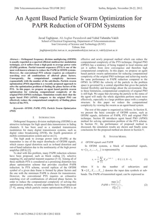 An Agent Based Particle Swarm Optimization for
PAPR Reduction of OFDM Systems
Javad Taghipour, Ali Asghar Parandoosh and Vahid Tabataba Vakili
School of Electrical Engineering, Department of Telecommunications
Iran University of Science and Technology (IUST)
Tehran, Iran
jtaghipour@elec.iust.ac.ir, aa.parandoosh@ee.iust.ac.ir, vakily@iust.ac.ir
Abstract— Orthogonal frequency division multiplexing (OFDM)
is usually regarded as a spectral efficient multicarrier modulation
technique, yet it suffers from a high peak to average power ratio
(PAPR) problem. Partial transmit sequences (PTS) is one of the
most well-known schemes to reduce the PAPR in OFDM systems.
However, the conventional PTS scheme requires an exhaustive
searching over all combinations of allowed phase factors.
Consequently, the computational complexity increases
exponentially with the number of the sub-blocks. Particle swarm
optimization (PSO) algorithm is a recently proposed approach to
solve the optimization problem of finding the phase factors of the
PTS. In this paper, we propose an agent based particle swarm
optimization for reducing computational complexity of the
original PSO (OPSO) technique. Simulation results show that the
agent based PSO (APSO) compare to the original PSO can
effectively reduce the computational complexity of finding phase
factors of the PTS.
Keywords- OFDM; PAPR; PTS; Particle Swarm Optimization
(PSO)
I. INTRODUCTION
Orthogonal frequency division multiplexing (OFDM) is an
attractive technique for high speed data transmission in fading
channels. It has been used as a standard transmission
modulation for many digital transmission systems, such as
digital video broadcasting (DVB), the fourth generation of
mobile communication system and so on [1].
The high peak to average power ratio (PAPR) at the
transmitter is one of the major drawbacks of OFDM signals,
which causes signal distortion such as in-band distortion and
out-of band radiation due to the nonlinearity of the high power
amplifier (HPA) [2].
To deal with this problem, many PAPR reduction schemes
have been proposed, such as block coding [3], selective
mapping [4], and partial transmit sequence [5–6]. Among all of
these methods PTS is considered as a promising distortion less
phase optimization scheme that provides excellent PAPR
reduction. In PTS scheme, several replicas of the OFDM
symbol of a given data frame is formed by phase factors and
the one with the minimum PAPR is chosen for transmission.
However, the conventional PTS requires an exhaustive
searching over all combinations of allowed phase factors. In
order to reduce the computational complexity of solving this
optimization problem, several algorithms have been proposed
[7–9], among which particle swarm optimization (PSO) is an
effective and newly proposed method which can reduce the
computational complexity of the PTS technique. Original PSO
(OPSO) has a tendency of being trapped in local minima and
yet it suffers from slow convergence and therefore high
computational complexity. In this paper, we propose an agent
based particle swarm optimization for reducing computational
complexity of the original PSO technique and achieving nearly
the same performance in PAPR reduction compared to the
OPSO. In OPSO the velocity of the particle in the problem
space is governed by a central algorithm that gives the particle
limited flexibility and knowledge about the environment. Due
to these limitations, computational complexity of original PSO
is still high. We argue that elevating the particle to the status of
the agent will make the whole algorithm perform much more
effectively, especially in a large problem space with a complex
structure. In this paper we reduce the computational
complexity by viewing the swarm as an agent-based system.
The rest of this paper is organized as follows. In Section II,
we present the basic concepts of OFDM system, such as
OFDM signals, definition of PAPR, PTS and original PSO
technique. Section III introduces agent based PSO (APSO)
method for solving optimization problem of the PTS scheme.
In Section IV, the performance of proposed method is
discussed, the simulation results are shown and finally some
conclusions for the proposed method are drawn in Section V.
II. SYSTEM MODEL
A. OFDM signals and PAPR
In OFDM systems, a block of transmitted signals,
0 1 1
[ , ,..., ]N
x x x −
=x is represented by
1
2 /
0
1
; 0 1,
N
j ik N
i k
k
x X e i N
N
π
−
=
= ≤ ≤ − (1)
where N is the number of subcarriers and
0 1 1
[ , ,..., ]N
X X X −
=X denotes the input data symbols at sub-
bands. The PAPR of transmitted signal, can be expressed as
2
0 1
2
max
,
[ ]
i
i N
i
x
PAPR
E x
≤ ≤ −
= (2)
20th Telecommunications forum TELFOR 2012 Serbia, Belgrade, November 20-22, 2012.
978-1-4673-2984-2/12/$31.00 ©2012 IEEE 839
 