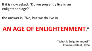 If it is now asked, "Do we presently live in an
enlightened age?"
the answer is, "No, but we do live in
AN AGE OF ENLIGHTENMENT."
- “What is Enlightenment?”
Immanuel Kant, 1784
 