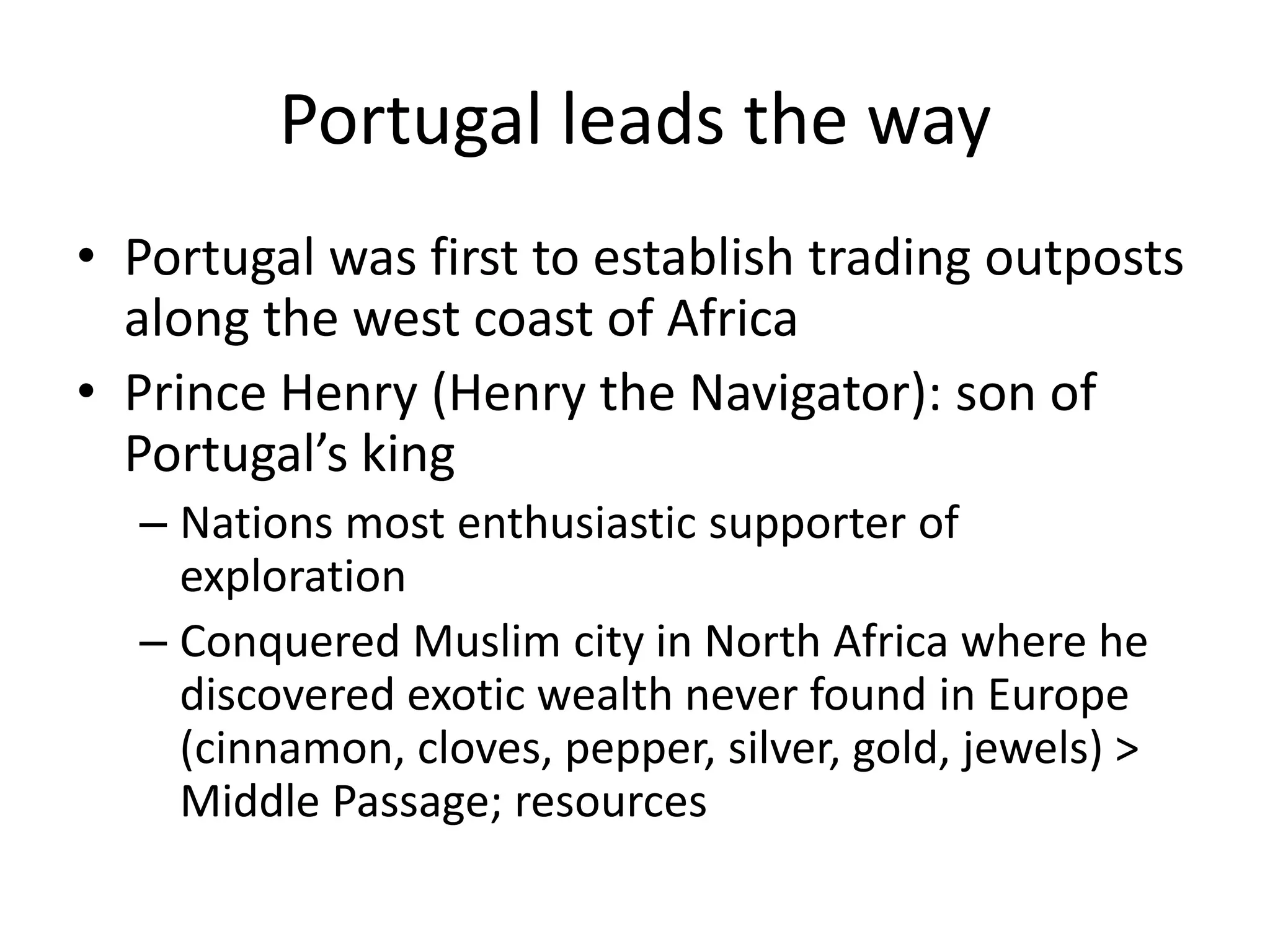Portugal leads the way
• Portugal was first to establish trading outposts
  along the west coast of Africa
• Prince Henry (Henry the Navigator): son of
  Portugal’s king
  – Nations most enthusiastic supporter of
    exploration
  – Conquered Muslim city in North Africa where he
    discovered exotic wealth never found in Europe
    (cinnamon, cloves, pepper, silver, gold, jewels) >
    Middle Passage; resources
 