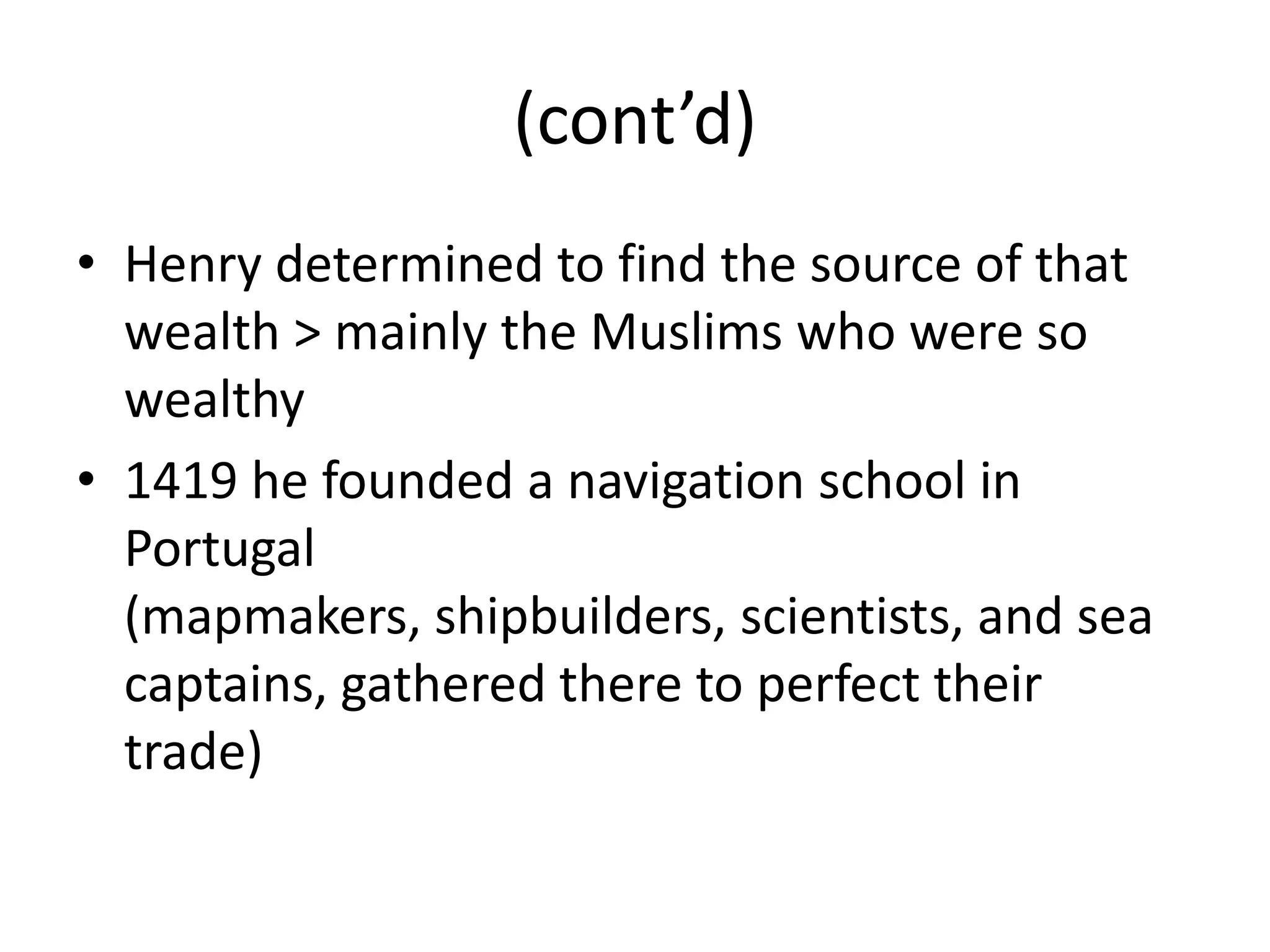 (cont’d)
• Henry determined to find the source of that
  wealth > mainly the Muslims who were so
  wealthy
• 1419 he founded a navigation school in
  Portugal
  (mapmakers, shipbuilders, scientists, and sea
  captains, gathered there to perfect their
  trade)
 