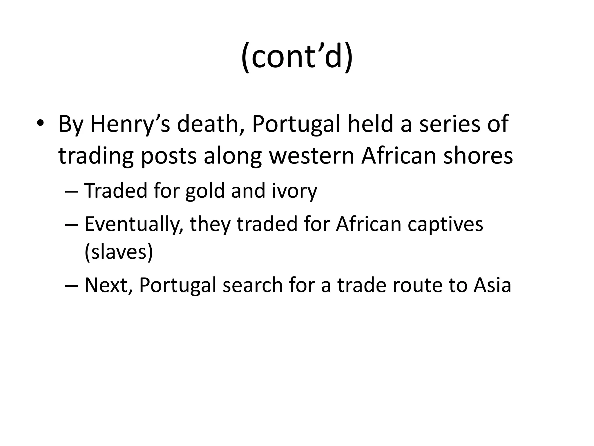 (cont’d)
• By Henry’s death, Portugal held a series of
  trading posts along western African shores
  – Traded for gold and ivory
  – Eventually, they traded for African captives
    (slaves)
  – Next, Portugal search for a trade route to Asia
 