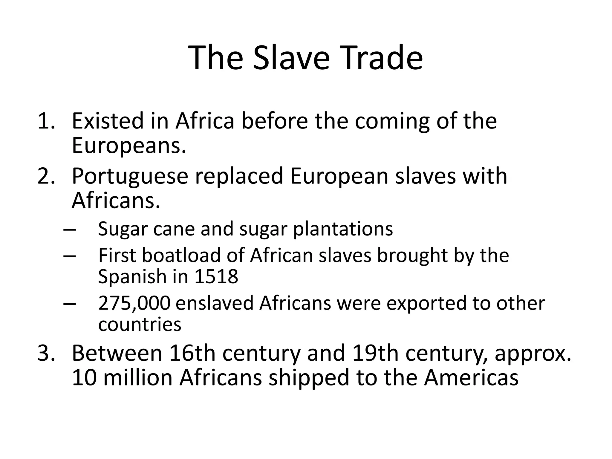 The Slave Trade
1. Existed in Africa before the coming of the
   Europeans.
2. Portuguese replaced European slaves with
   Africans.
  – Sugar cane and sugar plantations
  – First boatload of African slaves brought by the
    Spanish in 1518
  – 275,000 enslaved Africans were exported to other
    countries
3. Between 16th century and 19th century, approx.
   10 million Africans shipped to the Americas
 