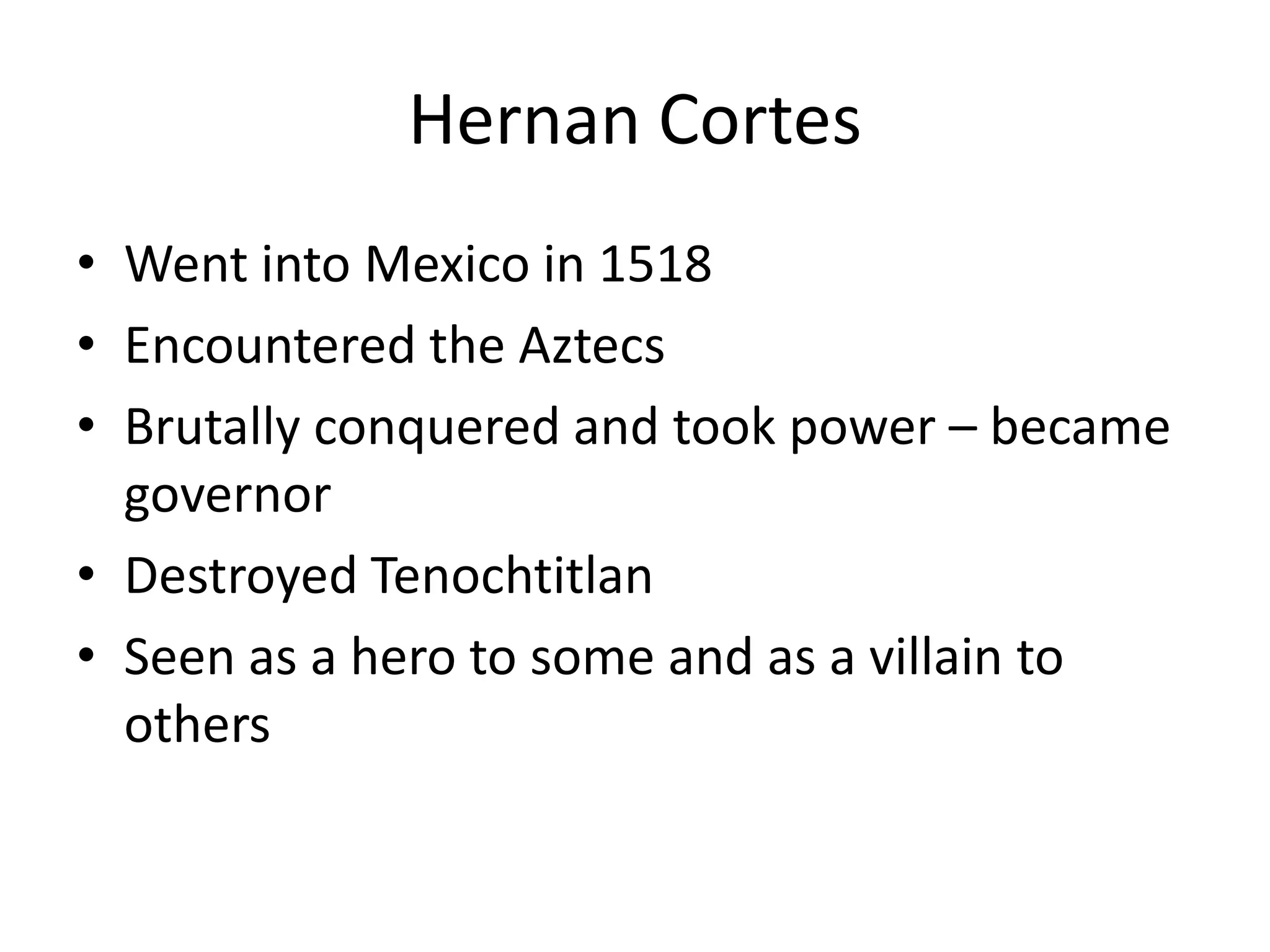 Hernan Cortes
• Went into Mexico in 1518
• Encountered the Aztecs
• Brutally conquered and took power – became
  governor
• Destroyed Tenochtitlan
• Seen as a hero to some and as a villain to
  others
 