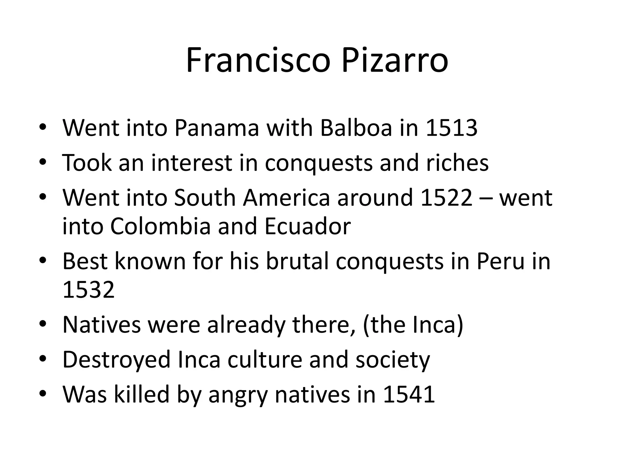 Francisco Pizarro
• Went into Panama with Balboa in 1513
• Took an interest in conquests and riches
• Went into South America around 1522 – went
  into Colombia and Ecuador
• Best known for his brutal conquests in Peru in
  1532
• Natives were already there, (the Inca)
• Destroyed Inca culture and society
• Was killed by angry natives in 1541
 