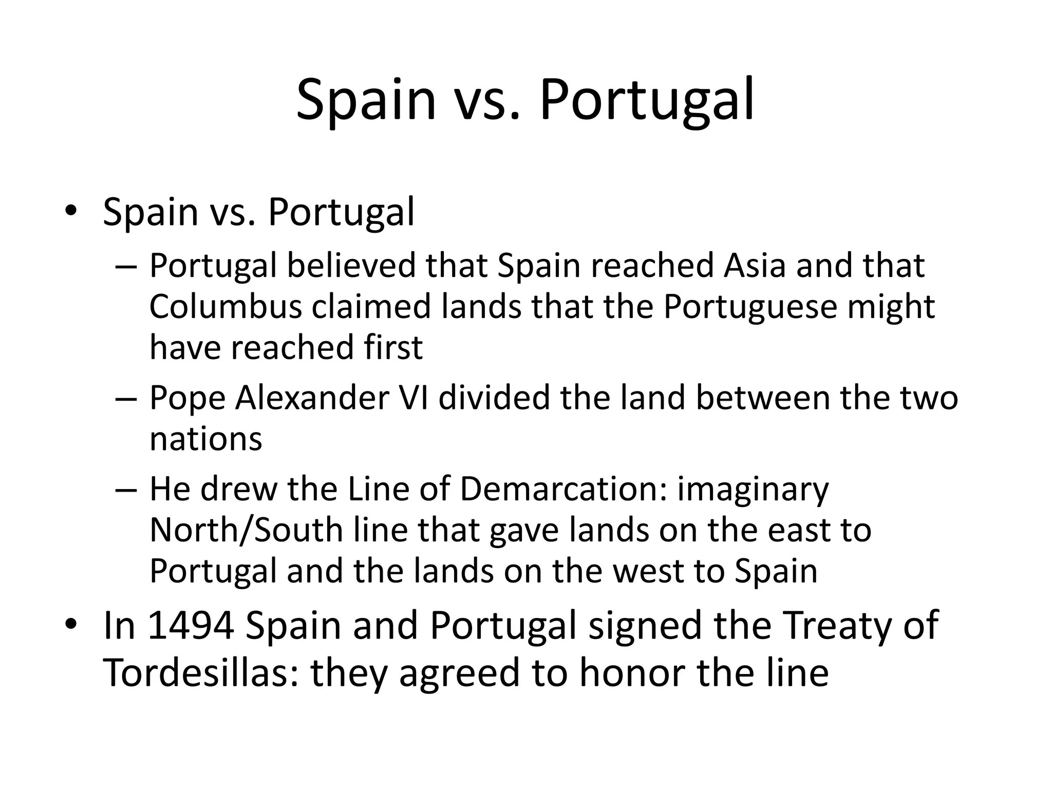 Spain vs. Portugal
• Spain vs. Portugal
  – Portugal believed that Spain reached Asia and that
    Columbus claimed lands that the Portuguese might
    have reached first
  – Pope Alexander VI divided the land between the two
    nations
  – He drew the Line of Demarcation: imaginary
    North/South line that gave lands on the east to
    Portugal and the lands on the west to Spain
• In 1494 Spain and Portugal signed the Treaty of
  Tordesillas: they agreed to honor the line
 