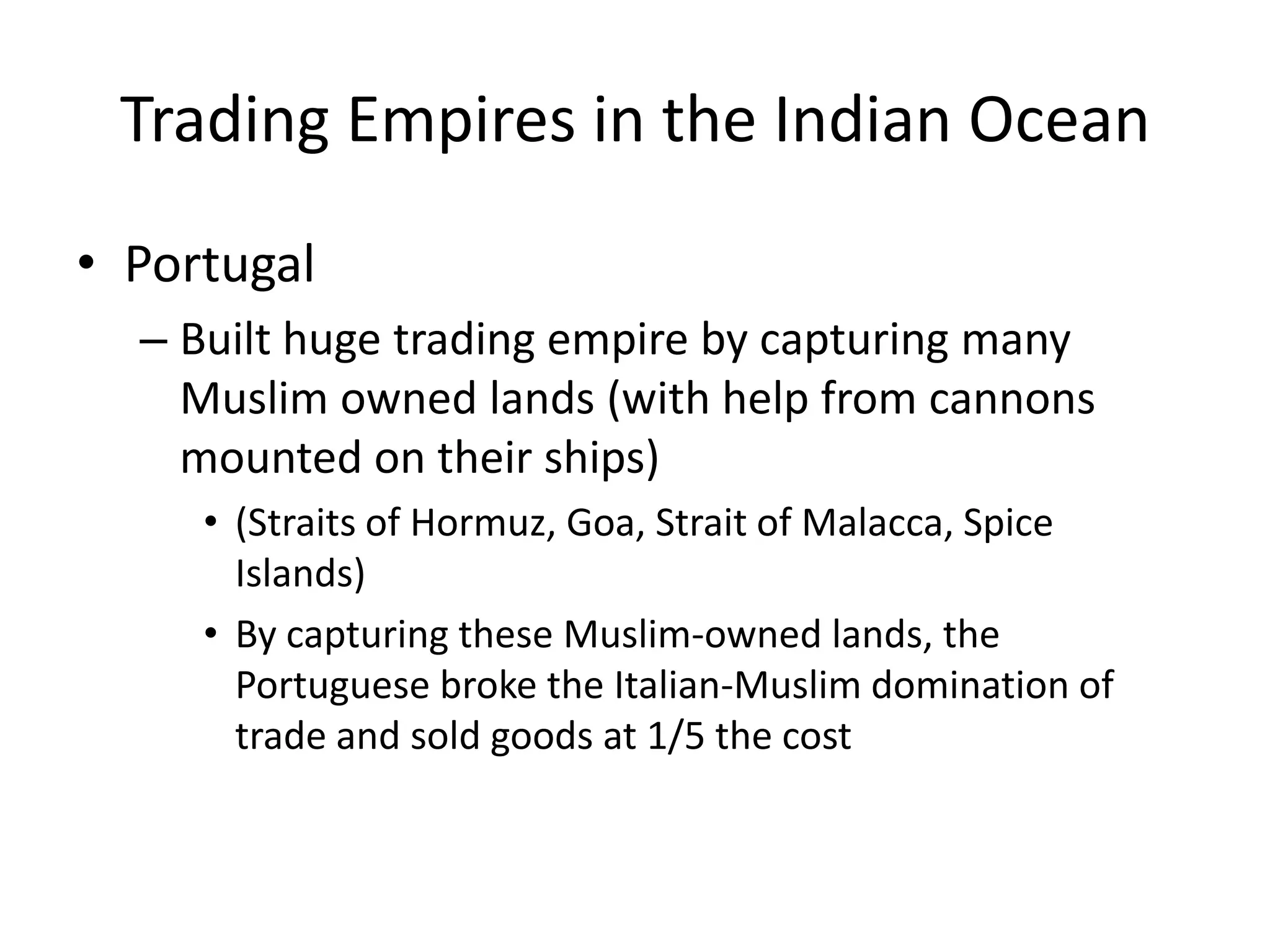 Trading Empires in the Indian Ocean
• Portugal
  – Built huge trading empire by capturing many
    Muslim owned lands (with help from cannons
    mounted on their ships)
     • (Straits of Hormuz, Goa, Strait of Malacca, Spice
       Islands)
     • By capturing these Muslim-owned lands, the
       Portuguese broke the Italian-Muslim domination of
       trade and sold goods at 1/5 the cost
 
