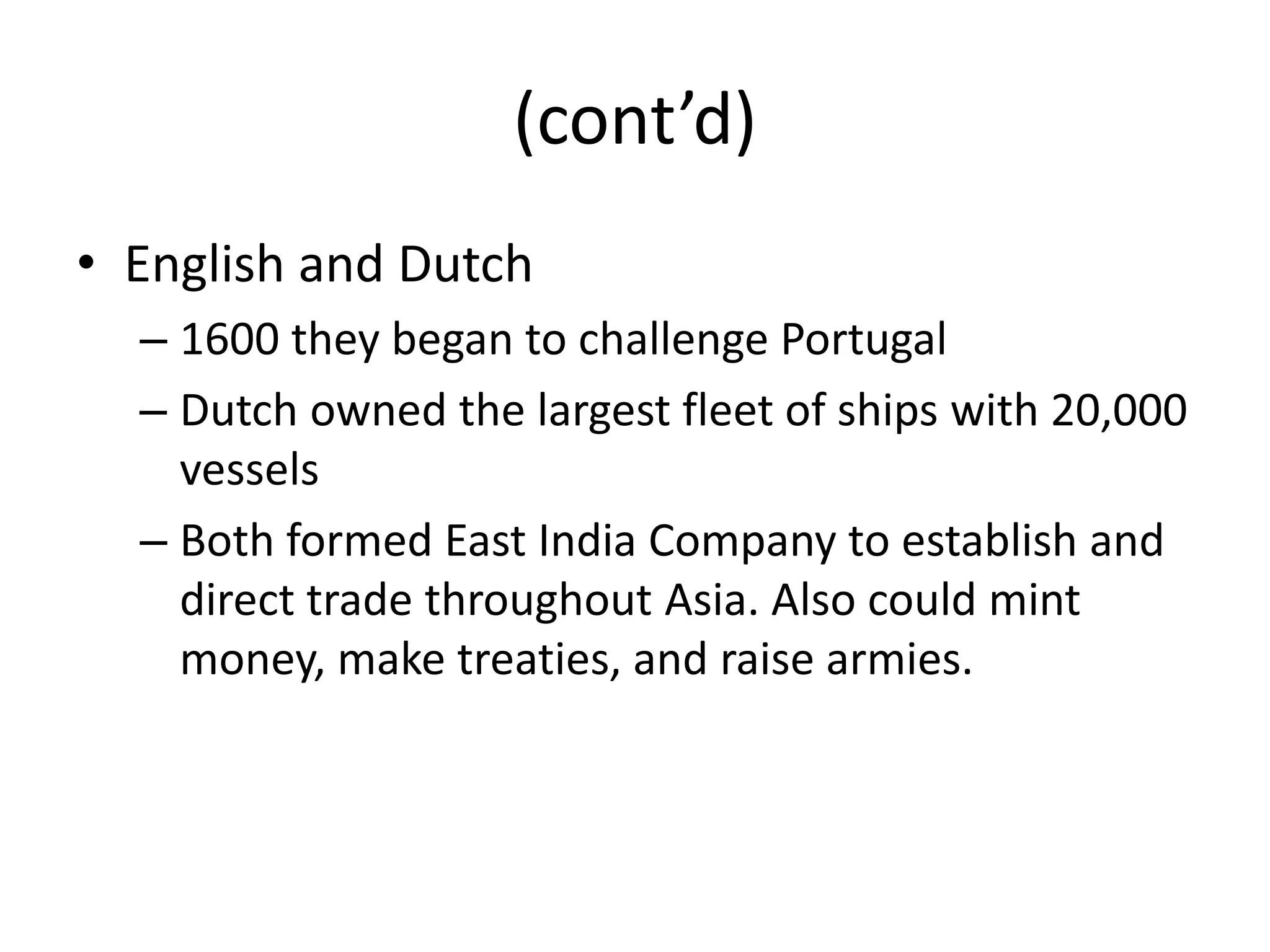 (cont’d)
• English and Dutch
  – 1600 they began to challenge Portugal
  – Dutch owned the largest fleet of ships with 20,000
    vessels
  – Both formed East India Company to establish and
    direct trade throughout Asia. Also could mint
    money, make treaties, and raise armies.
 