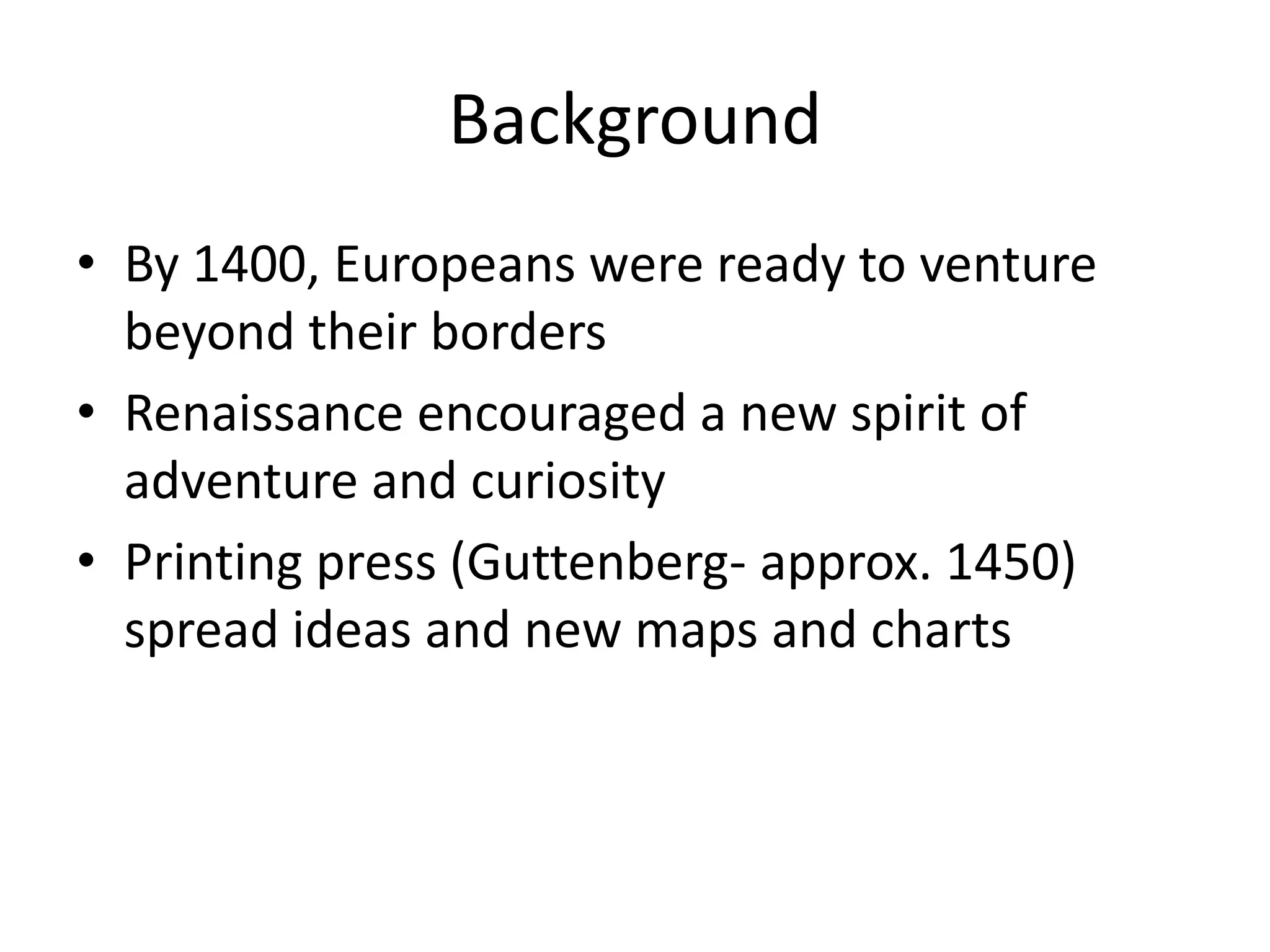Background
• By 1400, Europeans were ready to venture
  beyond their borders
• Renaissance encouraged a new spirit of
  adventure and curiosity
• Printing press (Guttenberg- approx. 1450)
  spread ideas and new maps and charts
 