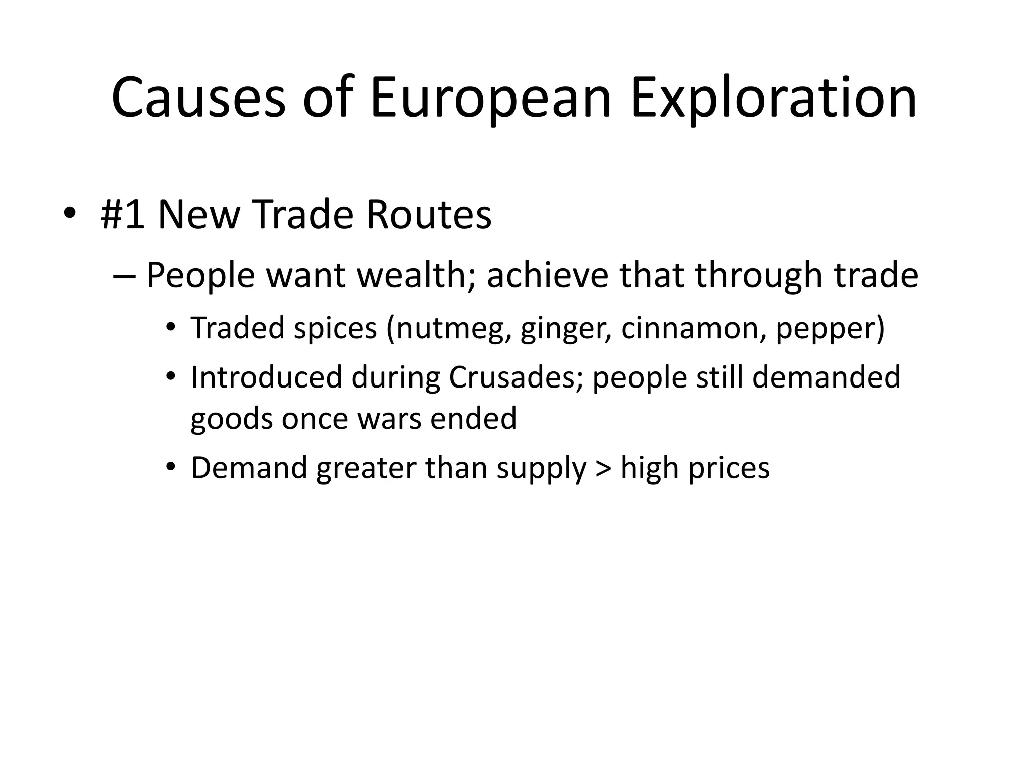 Causes of European Exploration
• #1 New Trade Routes
  – People want wealth; achieve that through trade
     • Traded spices (nutmeg, ginger, cinnamon, pepper)
     • Introduced during Crusades; people still demanded
       goods once wars ended
     • Demand greater than supply > high prices
 