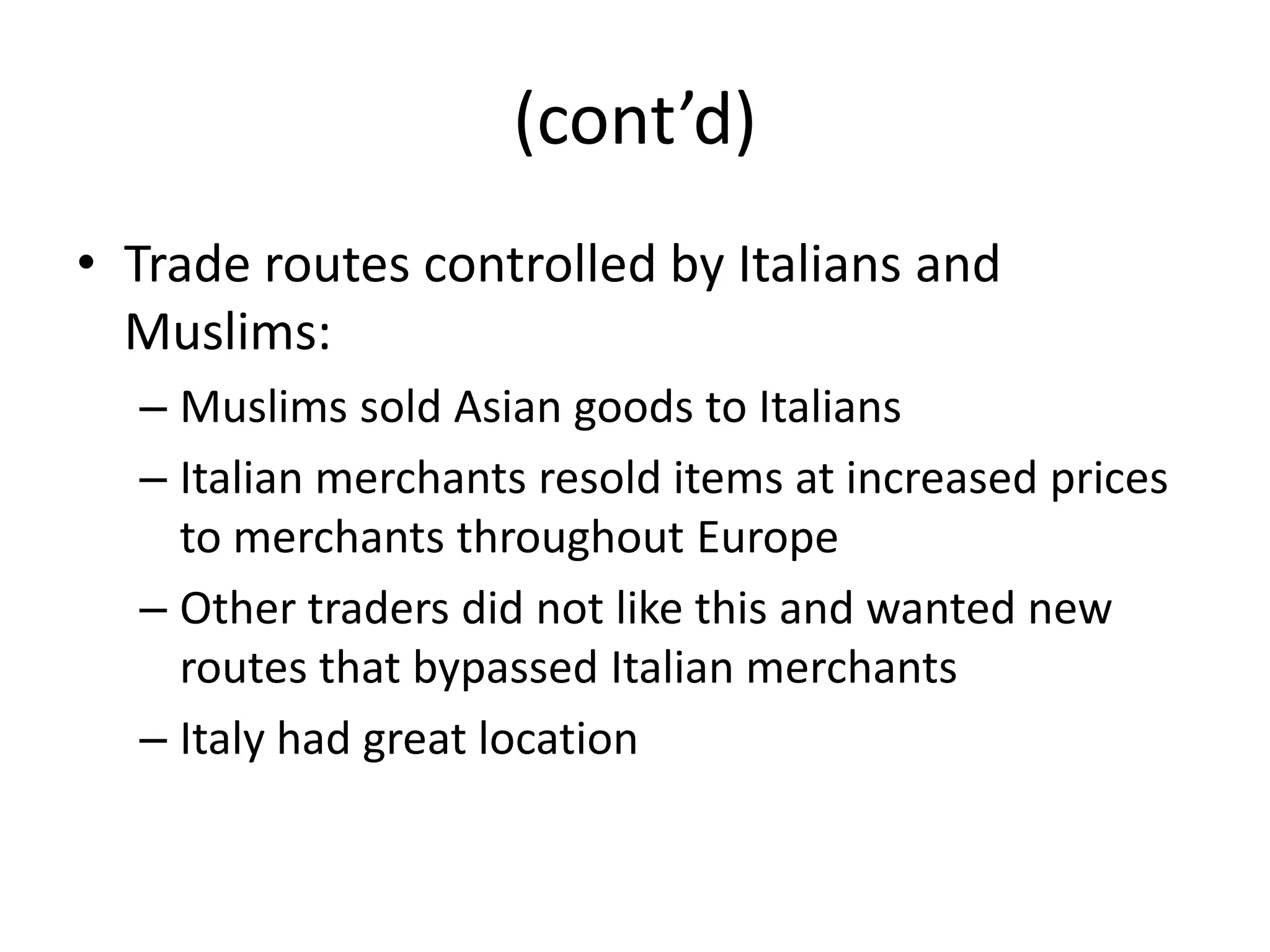 (cont’d)
• Trade routes controlled by Italians and
  Muslims:
  – Muslims sold Asian goods to Italians
  – Italian merchants resold items at increased prices
    to merchants throughout Europe
  – Other traders did not like this and wanted new
    routes that bypassed Italian merchants
  – Italy had great location
 