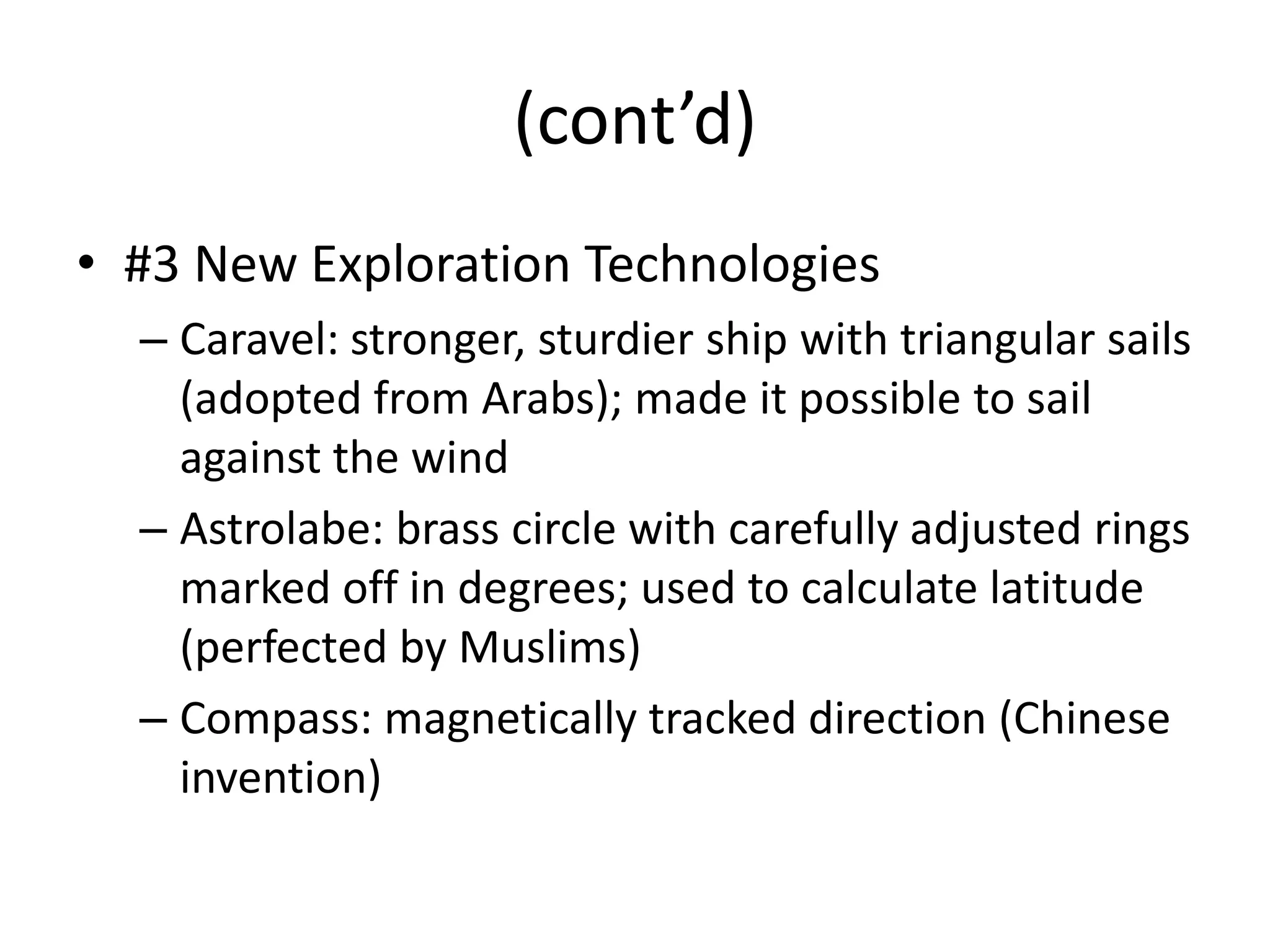 (cont’d)
• #3 New Exploration Technologies
  – Caravel: stronger, sturdier ship with triangular sails
    (adopted from Arabs); made it possible to sail
    against the wind
  – Astrolabe: brass circle with carefully adjusted rings
    marked off in degrees; used to calculate latitude
    (perfected by Muslims)
  – Compass: magnetically tracked direction (Chinese
    invention)
 