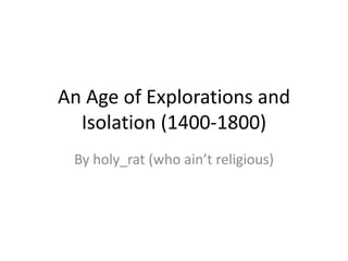 An Age of Explorations and
  Isolation (1400-1800)
 By holy_rat (who ain’t religious)
 