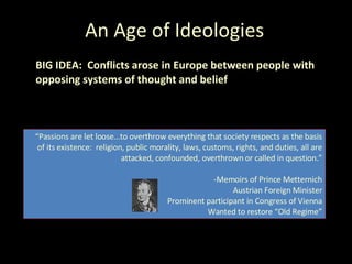 An Age of Ideologies BIG IDEA:  Conflicts arose in Europe between people with opposing systems of thought and belief “ Passions are let loose…to overthrow everything that society respects as the basis of its existence:  religion, public morality, laws, customs, rights, and duties, all are attacked, confounded, overthrown or called in question.” -Memoirs of Prince Metternich Austrian Foreign Minister Prominent participant in Congress of Vienna Wanted to restore “Old Regime” 