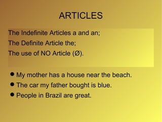 ARTICLES
The Indefinite Articles a and an;
The Definite Article the;
The use of NO Article (Ø).


My mother has a house near the beach.
The car my father bought is blue.
People in Brazil are great.
 