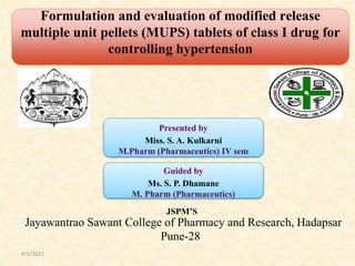 Formulation and evaluation of modified release
(MUPS) tablet of class I drug for controlling of
hypertension
Presented by
Miss. S. A. Kulkarni
M.Pharm (Pharmaceutics) IV sem
Guided by
Ms. S. P. Dhamane
M. Pharm (Pharmaceutics)
JSPM’S
Jayawantrao Sawant College of Pharmacy and Research, Hadapsar
Pune-28
Formulation and evaluation of modified release
multiple unit pellets (MUPS) tablets of class I drug for
controlling hypertension
4/3/2021
 
