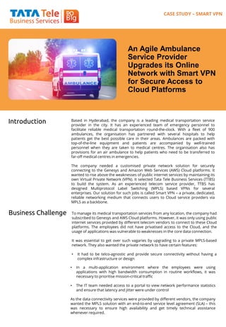 An Agile Ambulance
Service Provider
Upgrades its Online
Network with Smart VPN
for Secure Access to
Cloud Platforms
Introduction Based in Hyderabad, the company is a leading medical transportation service
provider in the city. It has an experienced team of emergency personnel to
facilitate reliable medical transportation round-the-clock. With a fleet of 900
ambulances, the organisation has partnered with several hospitals to help
patients get the best possible care in their areas. Ambulances are packed with
top-of-the-line equipment and patients are accompanied by well-trained
personnel when they are taken to medical centres. The organisation also has
provisions for an air ambulance to help patients who need to be transferred to
far-off medical centres in emergencies.
The company needed a customised private network solution for securely
connecting to the Genesys and Amazon Web Services (AWS) Cloud platforms. It
wanted to rise above the weaknesses of public internet services by maintaining its
own Virtual Private Network (VPN). It selected Tata Tele Business Services (TTBS)
to build the system. As an experienced telecom service provider, TTBS has
designed Multiprotocol Label Switching (MPLS) based VPNs for several
enterprises. Our solution for such jobs is called Smart VPN – a private, dedicated,
reliable networking medium that connects users to Cloud service providers via
MPLS as a backbone.
CASE STUDY – SMART VPN
Business Challenge To manage its medical transportation services from any location, the company had
subscribed to Genesys and AWS Cloud platforms. However, it was only using public
internet services provided by different telecom vendors to connect to these Cloud
platforms. The employees did not have privatised access to the Cloud, and the
usage of applications was vulnerable to weaknesses in the core data connection.
It was essential to get over such vagaries by upgrading to a private MPLS-based
network. They also wanted the private network to have certain features:
• It had to be telco-agnostic and provide secure connectivity without having a
complex infrastructure or design
• In a multi-application environment where the employees were using
applications with high bandwidth consumption in routine workflows, it was
necessary to prioritise mission-critical traffic
• The IT team needed access to a portal to view network performance statistics
and ensure that latency and jitter were under control
As the data connectivity services were provided by different vendors, the company
wanted the MPLS solution with an end-to-end service level agreement (SLA) – this
was necessary to ensure high availability and get timely technical assistance
whenever required.
 