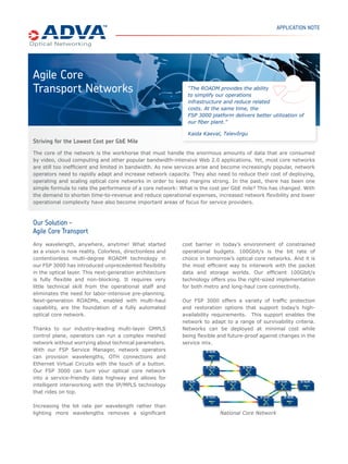 APPLICATION NOTE




Agile Core
Transport Networks                                            “The ROADM provides the ability
                                                              to simplify our operations
                                                              infrastructure and reduce related
                                                              costs. At the same time, the
                                                              FSP 3000 platform delivers better utilization of
                                                              our ﬁber plant.”

                                                              Kaida Kaeval, Televõrgu
Striving for the Lowest Cost per GbE Mile
The core of the network is the workhorse that must handle the enormous amounts of data that are consumed
by video, cloud computing and other popular bandwidth-intensive Web 2.0 applications. Yet, most core networks
are still too inefﬁcient and limited in bandwidth. As new services arise and become increasingly popular, network
operators need to rapidly adapt and increase network capacity. They also need to reduce their cost of deploying,
operating and scaling optical core networks in order to keep margins strong. In the past, there has been one
simple formula to rate the performance of a core network: What is the cost per GbE mile? This has changed. With
the demand to shorten time-to-revenue and reduce operational expenses, increased network ﬂexibility and lower
operational complexity have also become important areas of focus for service providers.



Our Solution –
Agile Core Transport
Any wavelength, anywhere, anytime! What started            cost barrier in today’s environment of constrained
as a vision is now reality. Colorless, directionless and   operational budgets. 100Gbit/s is the bit rate of
contentionless multi-degree ROADM technology in            choice in tomorrow’s optical core networks. And it is
our FSP 3000 has introduced unprecedented ﬂexibility       the most efﬁcient way to interwork with the packet
in the optical layer. This next-generation architecture    data and storage worlds. Our efﬁcient 100Gbit/s
is fully ﬂexible and non-blocking. It requires very        technology offers you the right-sized implementation
little technical skill from the operational staff and      for both metro and long-haul core connectivity.
eliminates the need for labor-intensive pre-planning.
Next-generation ROADMs, enabled with multi-haul            Our FSP 3000 offers a variety of trafﬁc protection
capability, are the foundation of a fully automated        and restoration options that support today’s high-
optical core network.                                      availability requirements. This support enables the
                                                           network to adapt to a range of survivability criteria.
Thanks to our industry-leading multi-layer GMPLS           Networks can be deployed at minimal cost while
control plane, operators can run a complex meshed          being ﬂexible and future-proof against changes in the
network without worrying about technical parameters.       service mix.
With our FSP Service Manager, network operators
can provision wavelengths, OTH connections and
Ethernet Virtual Circuits with the touch of a button.
Our FSP 3000 can turn your optical core network
into a service-friendly data highway and allows for
intelligent interworking with the IP/MPLS technology
that rides on top.

Increasing the bit rate per wavelength rather than
lighting more wavelengths removes a signiﬁcant                             National Core Network
 