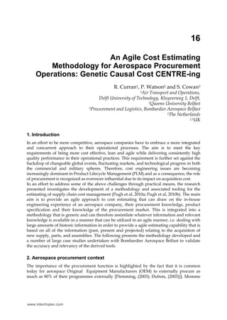 16
An Agile Cost Estimating
Methodology for Aerospace Procurement
Operations: Genetic Causal Cost CENTRE-ing
R. Curran1, P. Watson2 and S. Cowan3
1Air Transport and Operations,
Delft University of Technology, Kluyverweg 1, Delft,
2Queens University Belfast
3Procurement and Logistics, Bombardier Aerospace Belfast
1The Netherlands
2,3UK
1. Introduction
In an effort to be more competitive, aerospace companies have to embrace a more integrated
and concurrent approach to their operational processes. The aim is to meet the key
requirements of being more cost effective, lean and agile while delivering consistently high
quality performance in their operational practices. This requirement is further set against the
backdrop of changeable global events, fluctuating markets, and technological progress in both
the commercial and military spheres. Therefore, cost engineering issues are becoming
increasingly dominant in Product Lifecycle Management (PLM) and as a consequence, the role
of procurement is recognized as evermore influential due to its impact on acquisition cost.
In an effort to address some of the above challenges through practical means, the research
presented investigates the development of a methodology and associated tooling for the
estimating of supply chain cost management (Pugh et al, 2010a; Pugh et al, 2010b). The main
aim is to provide an agile approach to cost estimating that can draw on the in-house
engineering experience of an aerospace company, their procurement knowledge, product
specification and their knowledge of the procurement market. This is integrated into a
methodology that is generic and can therefore assimilate whatever information and relevant
knowledge is available in a manner that can be utilized in an agile manner, i.e. dealing with
large amounts of historic information in order to provide a agile estimating capability that is
based on all of the information (past, present and projected) relating to the acquisition of
new supply, parts, and assemblies. The following presents the methodology developed and
a number of large case studies undertaken with Bombardier Aerospace Belfast to validate
the accuracy and relevancy of the derived tools.
2. Aerospace procurement context
The importance of the procurement function is highlighted by the fact that it is common
today for aerospace Original Equipment Manufacturers (OEM) to externally procure as
much as 80% of their programmes externally [Flemming, (2003); Dubois, (2003)]]. Momme
www.intechopen.com
 