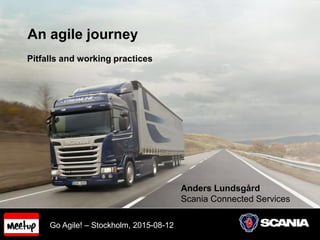 An agile journey
Pitfalls and working practices
Anders Lundsgård
Scania Connected Services
Go Agile! – Stockholm, 2015-08-12
 