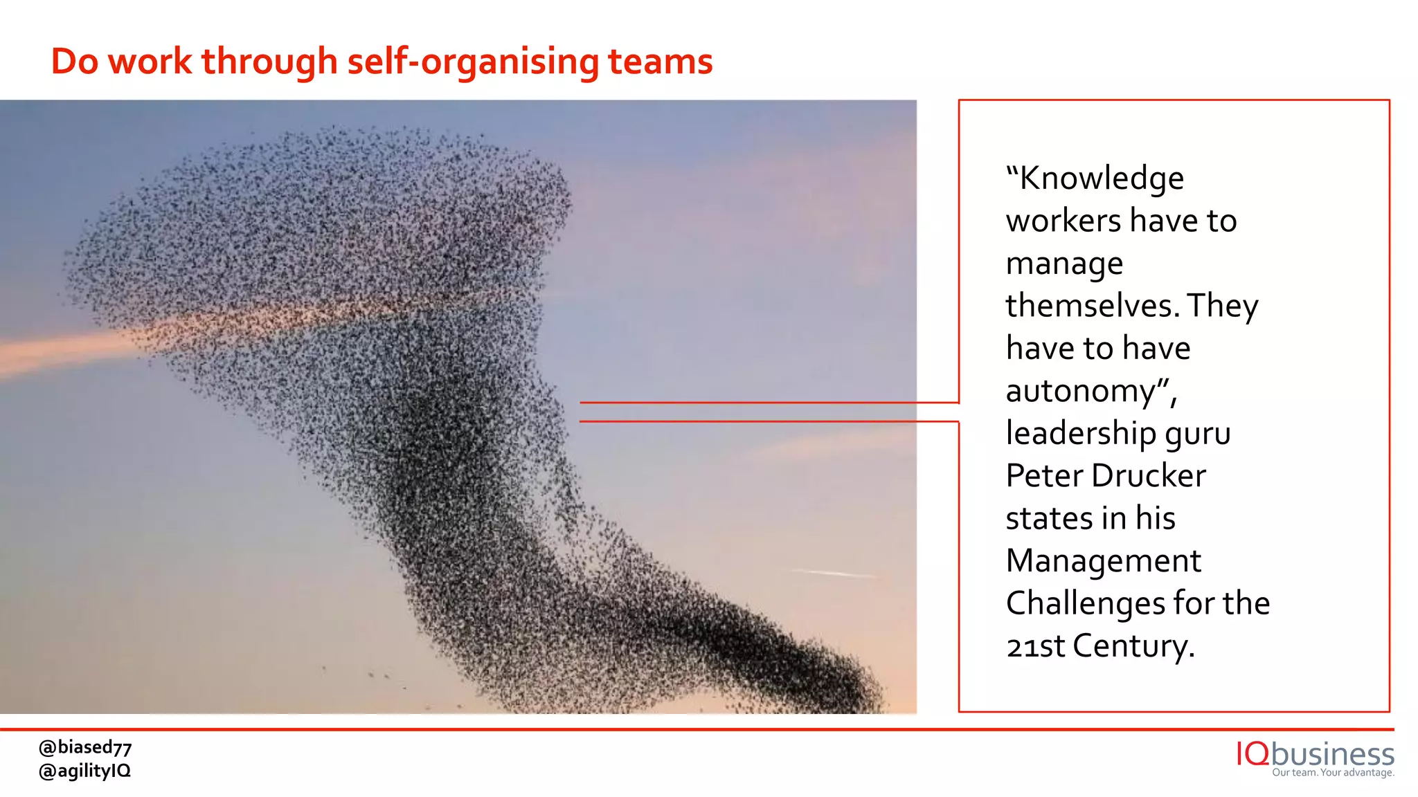 “Knowledge
workers have to
manage
themselves.They
have to have
autonomy”,
leadership guru
Peter Drucker
states in his
Management
Challenges for the
21st Century.
Do work through self-organising teams
@biased77
@agilityIQ
 
