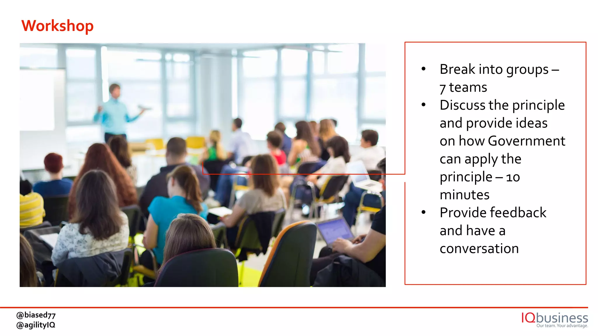 • Break into groups –
7 teams
• Discuss the principle
and provide ideas
on how Government
can apply the
principle – 10
minutes
• Provide feedback
and have a
conversation
Workshop
@biased77
@agilityIQ
 