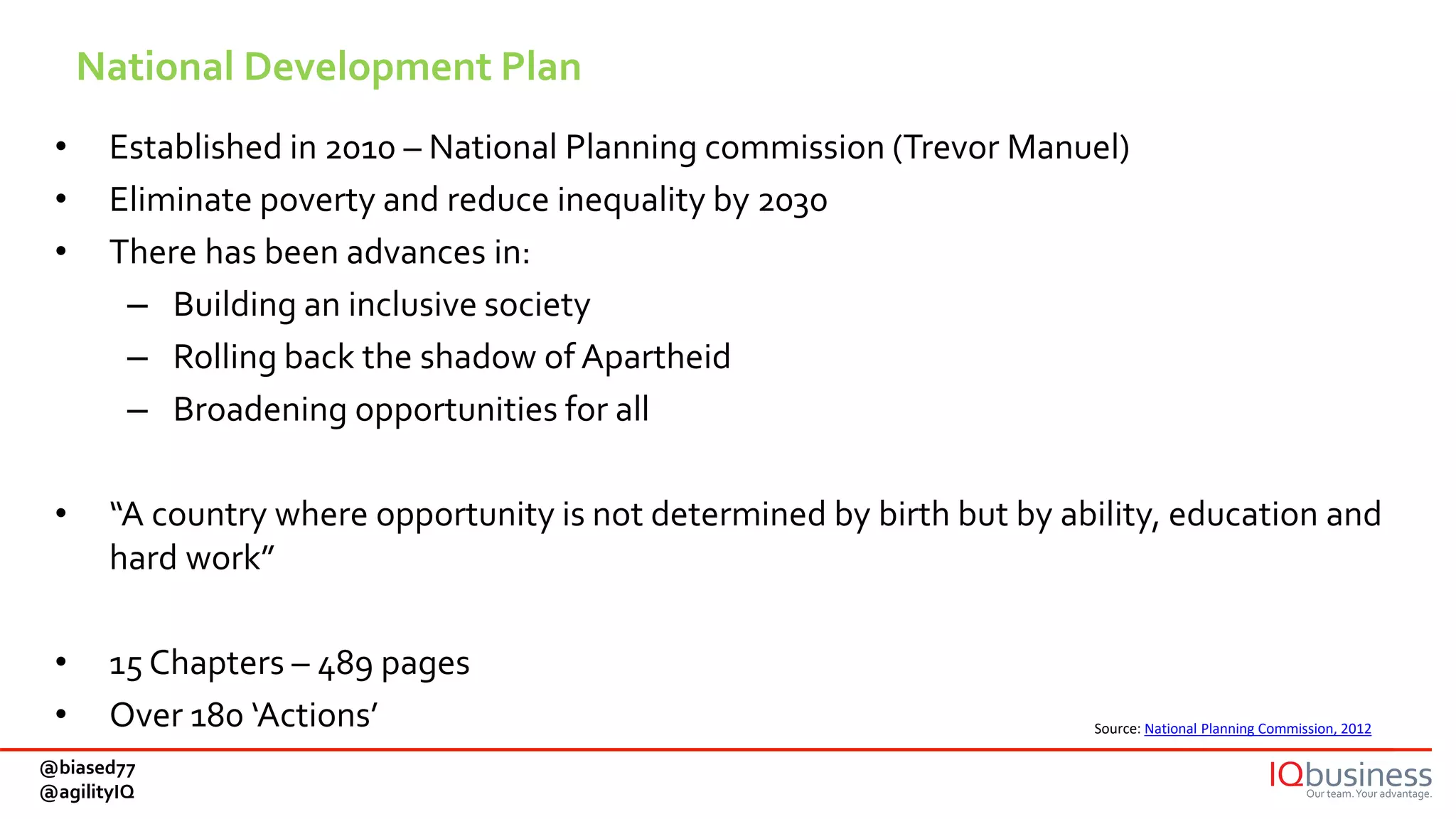 National Development Plan
• Established in 2010 – National Planning commission (Trevor Manuel)
• Eliminate poverty and reduce inequality by 2030
• There has been advances in:
– Building an inclusive society
– Rolling back the shadow of Apartheid
– Broadening opportunities for all
• “A country where opportunity is not determined by birth but by ability, education and
hard work”
• 15 Chapters – 489 pages
• Over 180 ‘Actions’ Source: National Planning Commission, 2012
@biased77
@agilityIQ
 