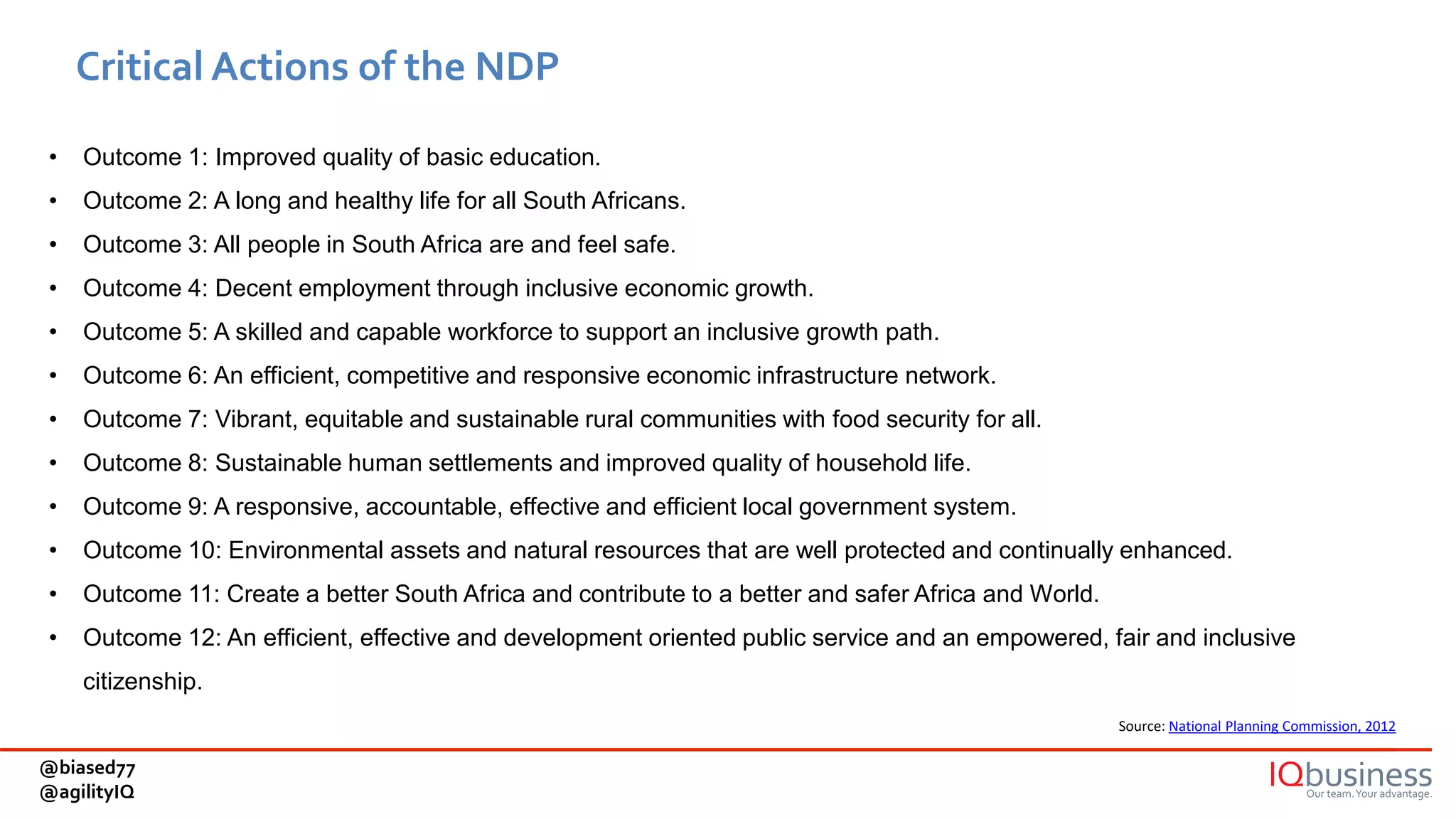 Critical Actions of the NDP
Source: National Planning Commission, 2012
• Outcome 1: Improved quality of basic education.
• Outcome 2: A long and healthy life for all South Africans.
• Outcome 3: All people in South Africa are and feel safe.
• Outcome 4: Decent employment through inclusive economic growth.
• Outcome 5: A skilled and capable workforce to support an inclusive growth path.
• Outcome 6: An efficient, competitive and responsive economic infrastructure network.
• Outcome 7: Vibrant, equitable and sustainable rural communities with food security for all.
• Outcome 8: Sustainable human settlements and improved quality of household life.
• Outcome 9: A responsive, accountable, effective and efficient local government system.
• Outcome 10: Environmental assets and natural resources that are well protected and continually enhanced.
• Outcome 11: Create a better South Africa and contribute to a better and safer Africa and World.
• Outcome 12: An efficient, effective and development oriented public service and an empowered, fair and inclusive
citizenship.
@biased77
@agilityIQ
 