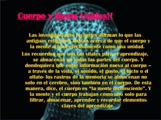 Cuerpo y Mente Unidos!! Las investigaciones recientes afirman lo que las antiguas religiones hablan acerca de que el cuerpo y la mente actúan efectivamente como una unidad.  Los recuerdos que son tan vitales para el aprendizaje, se almacenan en todas las partes del cuerpo. Y dondequiera que entre información nueva al cuerpo – a través de la vista, el sonido, el gusto, el tacto o el olfato- los rastros de la memoria se almacenan no solo en el cerebro, sino también en el cuerpo. De esta manera, dice, el cuerpo es “la mente inconsciente”. Y la mente y el cuerpo trabajan como uno solo para filtrar, almacenar, aprender y recordar elementos claves del aprendizaje. 